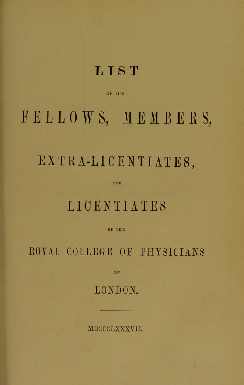LIST OF THE FELLOWS, M E M B E E S, EXTRA-LICENTIATES, AND LICENTIATES OF THE IlOYAL COLLEGE OP PHYSICIANS OF LONDON. MDCCCLXXXVII.