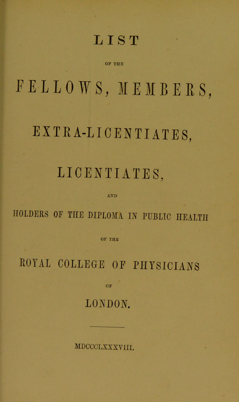 LIST OF THE FELLOWS, MEMBERS, EXTRA-LICENTIATES, LICENTIATES, AXD HOLDERS OF THE DIPLOMA IN PUBLIC HEALTH OF THE ROYAL COLLEGE OF PHYSICIANS OF LONDON. MDCCCLXXXVIII.