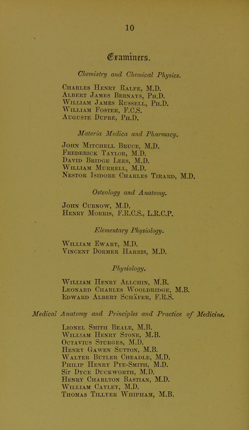 (ftmmmm. Chemistry and Chemical Physics. Charles Henry Ralfe, M.D. Albert James Bernays, Ph.D. William James Russell, Pii.D. William Foster, F.C.S. Auguste Dupre, Ph.D. Materia Medica and Pharmacy. John Mitchell Bruce, M.D. Frederick Taylor, M.D. David Bridge Lees, M.D. William Murrell, M.D. Nestor Isidore Charles Tirard, M.D. Osteology and Anatomy. John Curnow, M.D. Henry Morris, F.R.C.S., LJR.C.P. Elementary Physiology. William Ewart, M.D. Vincent Dormer Harris, M.D. Physiology. William Henry Allchin, M.B. Leonard Charles Wooldridge, M.B. Edward Albert Schafer, F.R.S. Medical Anatomy and Principles and Practice of Medicine. Lionel Smith Beale, M.B. William Henry Stone, M.B. Octavius Sturges, M.D. Henry Gawen Sutton, M.B. Walter Butler Cheadle, M.D. Philip Henry Pye-Smith, M.D. Sir Dyce Duckworth, M.D. Henry Charlton Bastian, M.D. William Cayley, M.D. Thomas Tillyer Wiiipiiam, M.B.