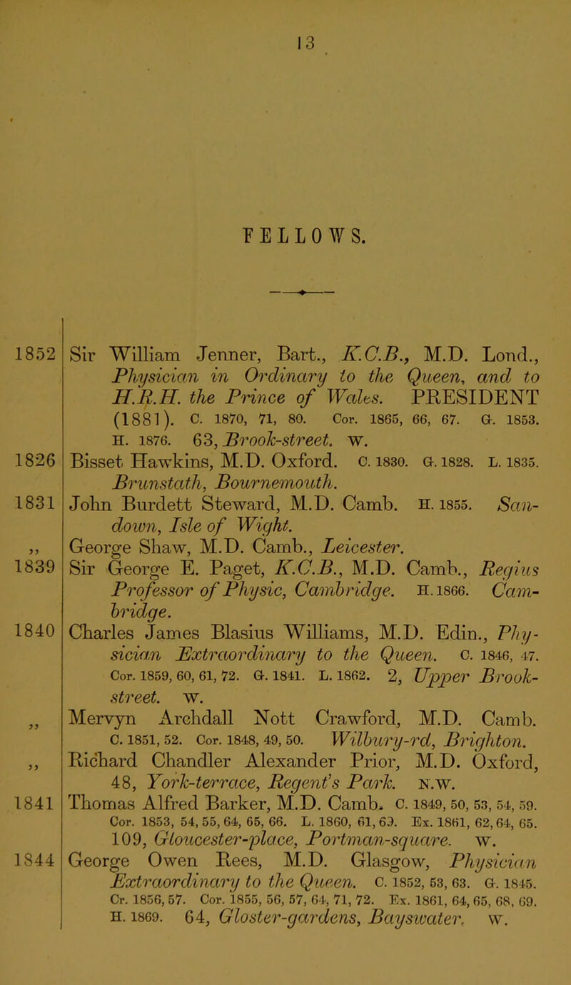 FELLOWS. 1852 1826 1831 1839 1840 1841 1844 Sir William Jenner, Bart., K.C.B., M.D. Bond., Physician in Ordinary to the Queen, and to H.R.H. the Prince of Walts. PRESIDENT (1881). c. 1870, 71, 80. Cor. 1865, 66, 67. G-. 1853. h. 1876. 63, Brook-street, w. Bisset Hawkins, M.D. Oxford, c. 1830. g. 1828. l. 1835. Brunstath, Bournemouth. John Burdett Steward, M.D. Camb. H. 1855. San- cloimi, Isle of Wight. George Shaw, M.D. Camb., Leicester. Sir George E. Paget, K.C.B., M.D. Camb., Regius Professor of Physic, Cambridge. H.1866. Cam- bridge. Charles James Blasius Williams, M.D. Edin., Phy- sician Extraordinary to the Queen, c. 1846, 47. Cor. 1859, 60, 61, 72. G. 1841. L. 1862. 2, Upper Bl'Ook- street. w. Mervjn Archdall Nott Crawford, M.D. Camb. c. 1851,52. Cor. 1848, 49, 50. Wilbury-rd, Brighton. Richard Chandler Alexander Prior, M.D. Oxford, 48, York-terrace, Regent's Park. n.w. Thomas Alfred Barker, M.D. Camb, c. 1849, 50, 53, 54, 59. Cor. 1853, 54, 55, 64, 65, 66. L. 1860, 61, 69. Ex. 1861, 62,64, 65. 109, Gloucester-glace. Portman-square. w. George Owen Rees, M.D. Glasgow, Physician Extraordinary to the Queen, c. 1852, 53, 63. G. 1845. Cr. 1856, 57. Cor/l855, 56, 57, 64, 71, 72. Ex. 1861, 64, 65, 68, 69. h. 1869. 64, Gloster-gardens, Bayswater, w.