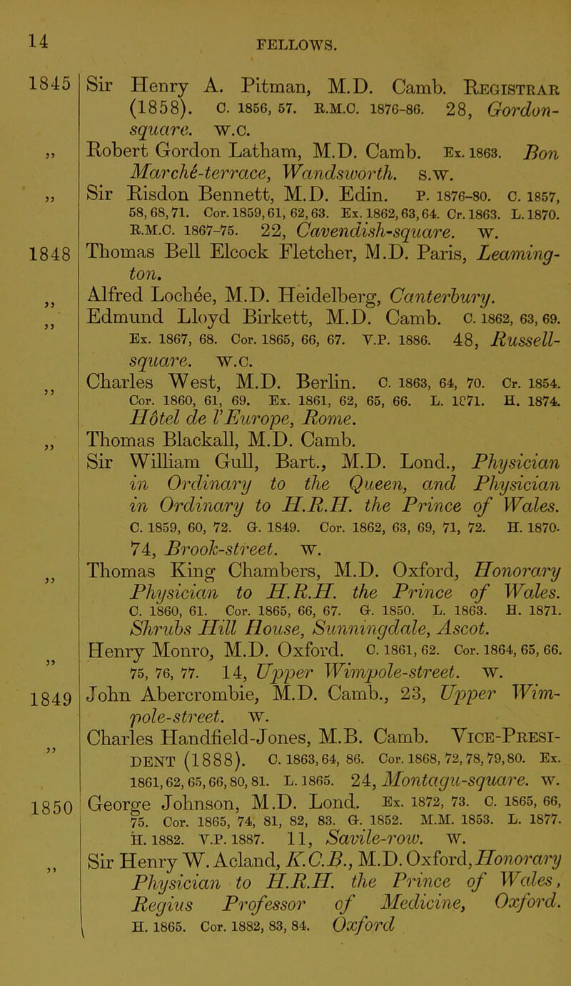 Sir Henry A. Pitman, M.D. Camb. Registrar (1858). c. 1856, 57. R.M.C. 1876-86. 28, Gordon- squcire. w.c. Robert Gordon Latham, M.D. Camb. Ex. 1863. Bon MarchPterrace, Wandsworth, s.w. Sir Risdon Bennett, M.D. Edin. p. 1876-80. c. 1857, 58,68,71. Cor. 1859,61, 62,63. Ex. 1862,63,64. Cr. 1863. L.1870. r.m.c. 1867-75. 22, Cavendish-square, w. Thomas Bell Elcock Fletcher, M.D. Paris, Leaming- ton. Alfred Lochee, M.D. Heidelberg, Canterbury. Edmund Lloyd Birkett, M.D. Camb. c. 1862, 63,69. Ex. 1867, 68. Cor. 1865, 66, 67. Y.P. 1886. 48, RuSSell- square. w.c. Charles West, M.D. Berlin, c. 1863, 64, 70. Cr. 1854. Cor. 1860, 61, 69. Ex. 1861, 62, 65, 66. L. 1C71. H. 1874. Hotel de VEurope, Rome. Thomas Blackall, M.D. Camb. Sir William Gull, Bart., M.D. Lond., Physician in Ordinary to the Queen, and Physician in Ordinary to H.R.LI. the Prince of Wales. C. 1859, 60, 72. G. 1849. Cor. 1862, 63, 69, 71, 72. H. 1870. 74, Brook-street, w. Thomas King Chambers, M.D. Oxford, Honorary Physician to IP.R.H. the Prince of Woles. C. I860, 61. Cor. 1865, 66, 67. G. 1850. L. 1863. H. 1871. Shrubs Hill Rouse, Sunningdale, Ascot. Henry Monro, M.D. Oxford, c. 1861,62. Cor. 1864,65,66. 75, 76, 77. 14, Upper Wimpole-street, w. John Abercrombie, M.D. Camb., 23, Upper Wnn- pole-street. w. Charles Handheld-Jones, M.B. Camb. Vice-Presi- dent (1888). C. 1863, 64, 86. Cor. 1868, 72, 78, 79,80. Ex. 1861,62,65,66, so, 8i. L. 1865. 24, Montagu-square. w. George Johnson, M.D. Lond. Ex. 1872, 73. c. 1S65, 66, 75. Cor. 1865, 74, 81, 82, 83. G. 1852. M.M. 1853. L. 1877. H. 1882. Y.P. 1887. 11, SaVlic-rOW. W. Sir Henry W. Acland, K.C.B., M.D. Oxford,Honorary Physician to H.R.H. the Prince of Wales, Regius Professor of Medicine, Oxford. i H. 1865. Cor. 1882, 83, 84. Oxford