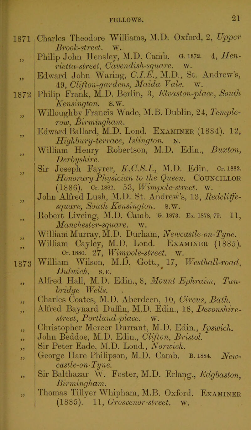 1871 77 1872 77 77 77 77 1873 77 77 77 77 7 7 77 77 Charles Theodore Williams, M.D. Oxford, 2, Upper Brook-street, w. Philip John Hensley, M.D. Camb. G.1872. 4, Hen- rietta-street, Cavenclish-square. w. Edward John Waring, C.I.E., M.D., St. Andrew’s, 49, Clifton-gardens, Maida Vale. w. Philip Frank, M.D. Berlin, 3, Elvaston-place, South Kensington, s.w. Willoughby Francis Wade, M.B. Dublin, 24, Temple- row, Birmingham. Edward Ballard, M.D. Lond. Examiner (1884). 12, Highbury-terrace, Islington. N. William Henry Bobertson, M.D. Edin., Buxton, Derbyshire.. Sir Joseph Fayrer, K.C.S.I., M.D. Edin. Cr. 1882. Honorary Physician to the Queen. Councillor (1886). Cr. 1882. 53, Wimpole-street. w. John Alfred Lush, M.D. St. Andrew’s, 13, Ileclcliffe- sqnare, South Kensington, s.w. Bobert Liveing, M.D. Camb. G. 1873. Ex. 1878,79. 11, Mane h ester-square, w. William Murray, M.D. Durham, Newcastle-on-Tyne. William Cayley, M.D. Lond. Examiner (1885). Cr. 1880. 27, Wimpole-street. w. William Wilson, M.D. Gott., 17, Westhall-road, Dulwich, s.e. Alfred Hall, M.D. Edin., 8, Mount Ephraim, Tun- bridge Wells. Charles Coates, M.D. Aberdeen, 10, Circus, Bath. Alfred Baynard Duffin, M.D. Edin., 18, Devonsliire- street, Portlaiid-place, w. Christopher Mercer Durrant, M.D. Edin., Ipswich. John Beddoe, M.D. Edin., Clifton, Bristol. Sir Peter Eade, M.D. Lond., Norwich. George Hare Philipson, M.D. Camb. b. 1884. New- castle-on-Tyne. Sir Balthazar W. Foster, M.D. Erlang., Eclgbaston, Birmingham. Thomas Tillyer Whipham, M.B. Oxford. Examiner (1885). 11, Grosvenor-street, w.