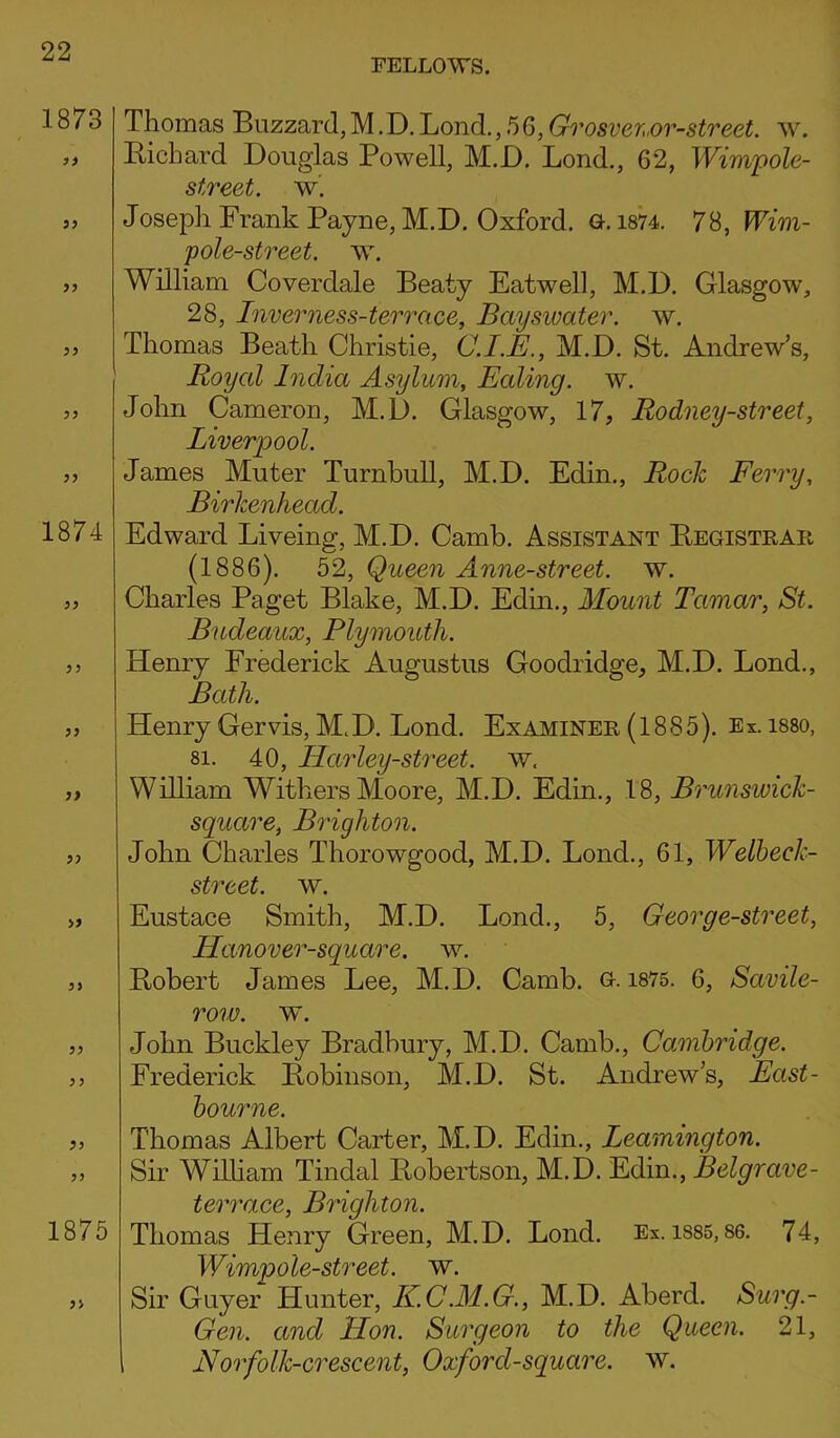 Thomas Buzzard, M. D. Lond.,56, Grosver,or-street. w. Bichard Douglas Powell, M.D. Lond., 62, Wimpole- street. w. Joseph Frank Payne, M.D. Oxford, a. 1874. 78, Wim- pole-street. w. William Coverdale Beaty Eatwell, M.D. Glasgow, 28, Inverness-terrace, Bayswater. w. Thomas Beath Christie, C.I.E., M.D. St. Andrew’s, Royal India Asylum, Ealing, w. John Cameron, M.D. Glasgow, 17, Rodney-street, Liverpool. James Muter Turnbull, M.D. Edin., Rock Ferry, Birkenhead. Edward Liveing, M.D. Camb. Assistant Begistrar (1886). 52, Queen Anne-street. w. Charles Paget Blake, M.D. Edin., Mount Tamar, St. Bucleaux, Plymouth. Henry Frederick Augustus Goodridge, M.D. Lond., Bath. Henry Gervis, M.D. Lond. Examiner (1885). Ex. i88o, 8i. 40, Ilarley-street. w. William Withers Moore, M.D. Edin., 18, Brunswick- square, Brighton. John Charles Thorowgood, M.D. Lond., 61, Welbeck- street. w. Eustace Smith, M.D. Lond., 5, Georg e-street, Hanover-square. w. Bobert James Lee, M.D. Camb. G. 1875. 6, Savile- row. w. John Buckley Bradbury, M.D. Camb., Cambridge. Frederick Bobinson, M.D. St. Andrew’s, East- bourne. Thomas Albert Carter, M.D. Edin., Leamington. Sir William Tindal Bobertson, M.D. Edin., Belgrave- terrace, Brighton. Thomas Henry Green, M.D. Lond. Ex. isss, 86. 74, Wimp ole-street, w. Sir Guyer Hunter, EC.M.G., M.D. Aberd. Surg.- Gen. and Hon. Surgeon to the Queen. 21, Norfolk-crescent, Oxford-square, w.