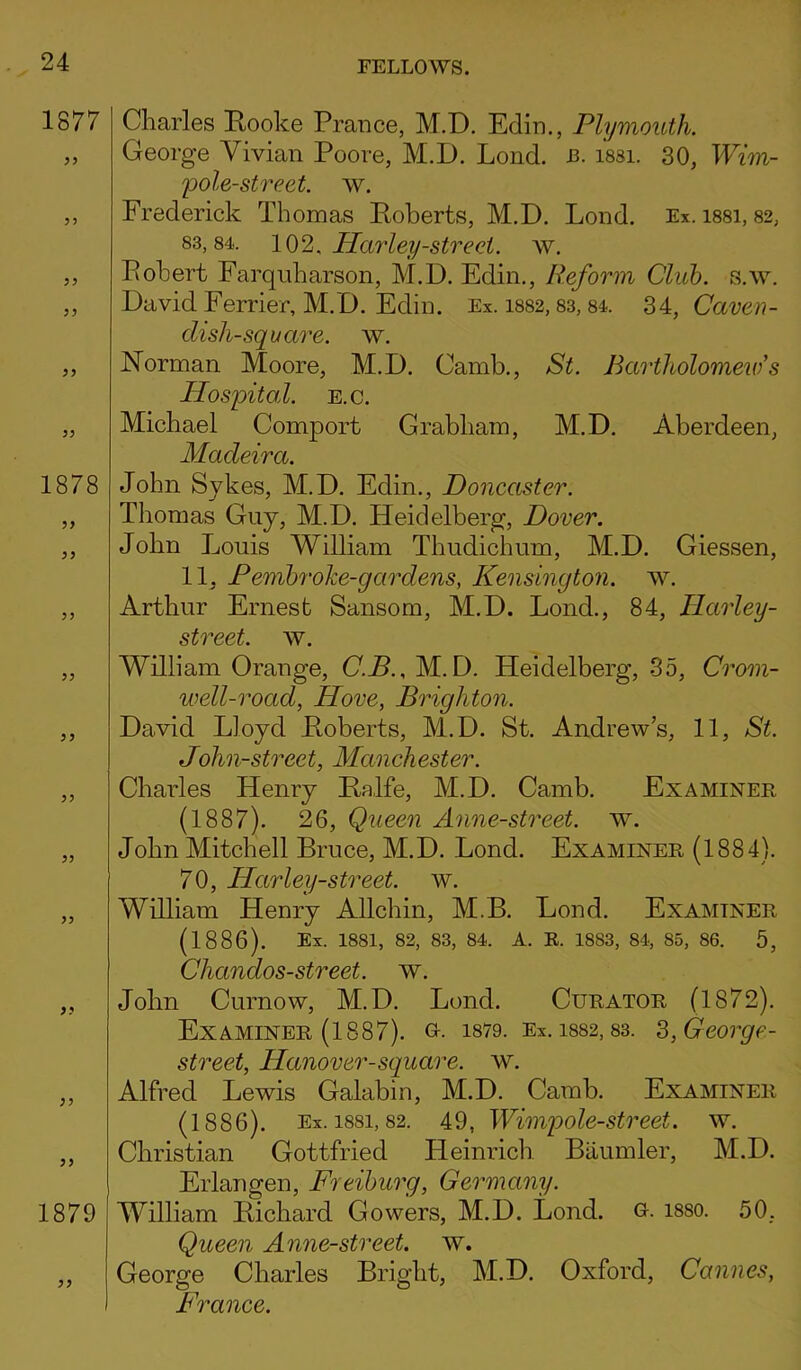 1877 33 33 33 1878 33 33 33 33 33 1879 33 Charles Booke Prance, M.D. Edin., Plymouth. George Vivian Poore, M.D. Lond. J3. issi. 30, Wim- pole-street. w. Frederick Thomas Poberts, M.D. Lond. Ex. issi, 82, 83,84. 102. Harley-street, w. Pobert Farquharson, M.D. Edin., Reform Club. s.w. David Ferrier, M. D. Edin. Ex. 1882,83,84. 34, Caven- disli-square. w. Norman Moore, M.D. Camb., St. Bartholomew's Hospital, e.c. Michael Comport Grabham, M.D. Aberdeen, Madeira. John Sykes, M.D. Edin., Doncaster. Thomas Guy, M.D. Heidelberg, Dover. John Louis William Thudichum, M.D. Giessen, 11, Pembrolce-gardens, Kensington, w. Arthur Ernest Sansom, M.D. Lond., 84, Ilarley- street. w. William Orange, C.B., M.D. Heidelberg, 35, Crom- well-road, Hove, Brighton. David Lloyd Poberts, M.D. St. Andrews, 11, St. John-street, Manchester. Charles Henry Balfe, M.D. Camb. Examiner (1887). 26, Queen Anne-street. w. John Mitchell Bruce, M.D. Lond. Examiner (1884). 70, Harley-street. w. William Henry Allchin, M.B. Lond. Examiner (1886). Ex. 1881, 82, 83, 84. A. R. 1883, 84, 85, 86. 5, Chandos-street. w. John Curnow, M.D. Lond. Curator (1872). Examiner (1887). u. 1879. Ex. is82,83. S,George- street, Hanover-square, w. Alfred Lewis Galabin, M.D. Camb. Examiner (1886). Ex. issi, 82. 49, Wimpole-street. w. Christian Gottfried Heinrich Baumler, M.D. Erlangen, Freiburg, Germany. William Bichard Gowers, M.D. Lond. o. isso. 50, Queen Anne-street. w. George Charles Bright, M.D. Oxford, Cannes, France.