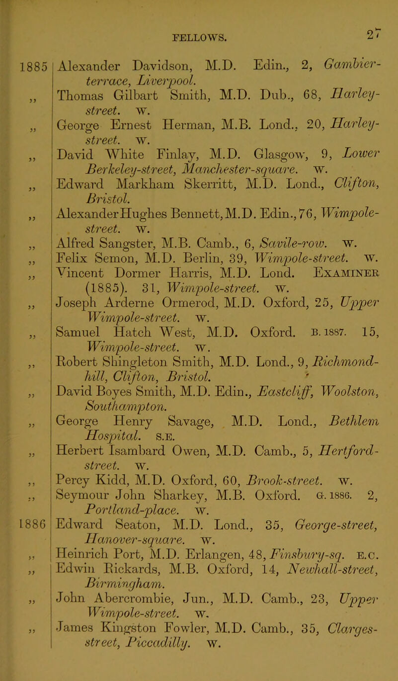 21 1885 1886 ?> Alexander Davidson, M.D. Edin., 2, Gambier- terrace, Liverpool. Thomas Gilbart Smith, M.D. Dub., 68, Harley- street, w. George Ernest Herman, M.B. Lond., 20, Harley - street, w. David White Finlay, M.D. Glasgow, 9, Lower BerJceley-street, Manchester-square, w. Edward Markham Skerritt, M.D. Lond., Clifton, Bristol. Alexander Hughes Bennett, M.D. Edin., 76, Wimpole- street. w. Alfred Sangster, M.B. Camb., 6, Savile-roiv. w. Felix Semon, M.D. Berlin, 39, Wimpole-street, w. Vincent Dormer Harris, M.D. Loud. Examiner (1885). 31, Wimpole-street. w. Joseph Arclerne Ormerod, M.D. Oxford, 25, Upper Wimpole-street. w. Samuel Hatch West, M.D. Oxford, b. 1887. 15, Wimpole-street. w. Robert Shingleton Smith, M.D. Lond., 9, Richmond- hill, Clifton, Bristol. David Boyes Smith, M.D. Edin., Eastcliff, Woolston, Southampton. George Henry Savage, M.D. Lond., Bethlem Hospital, s.e. Herbert Isambard Owen, M.D. Camb., 5, LLertford- street. w. Percy Kidd, M.D. Oxford, 60, Broolc-street, w. Seymour John Sharkey, M.B. Oxford. G. 1886. 2, Portland-place. w. Edward Seaton, M.D. Lond., 35, Georg e-street, ILanover-square. w. Heinrich Port, M.D. Erlangen, 48, Finsbury-sq. e.c. Edwin Rickards, M.B. Oxford, 14, Newhall-street, Birmingham. John Abercrombie, Jun., M.D. Camb., 23, Upper Wimpole-street. w. James Kingston Fowler, M.D. Camb., 35, Clarges- street, Piccadilly, w.