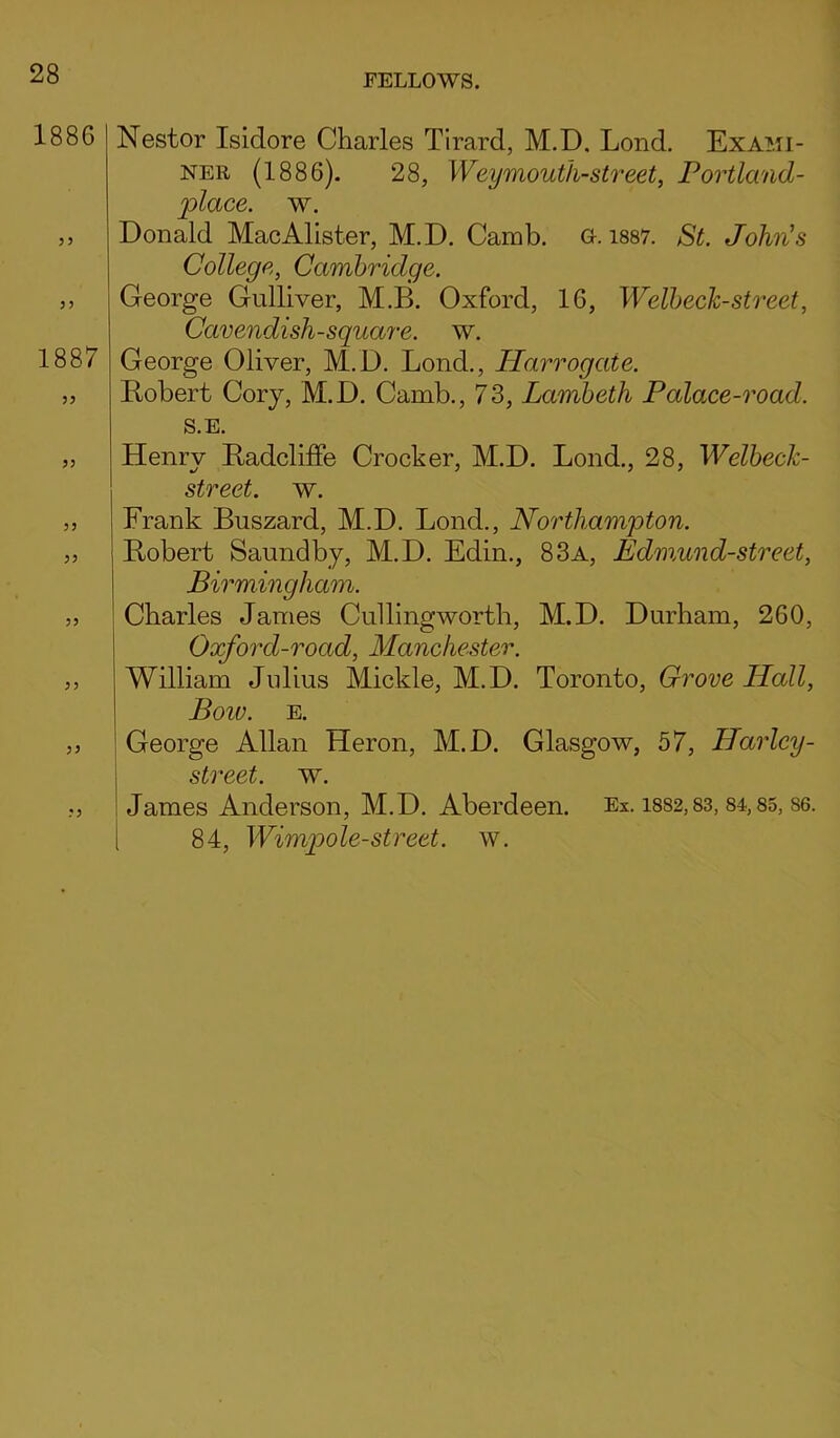 1886 33 33 1887 33 33 33 33 33 33 3 3 Nestor Isidore Charles Tirard, M.D. Lond. Exami- ner (1886). 28, Weymouth-street, Portland- place. w. Donald MacAlister, M.D. Camb. o. 1887. St. John's College, Cambridge. George Gulliver, M.B. Oxford, 16, Welbech-street, Cavendish-square, w. George Oliver, M.D. Lond., Harrogaie. Robert Cory, M.D. Camb., 73, Lambeth Palace-road. S.E. Henry Radcliffe Crocker, M.D. Lond., 28, Welbeck- street. w. Frank Buszard, M.D. Lond., Northampton. Robert Saundby, M.D. Edin., 83a, Edmund-street, Birmingham. Charles James Cullingworth, M.D. Durham, 260, Oxford-road, Manchester. William Julius Mickle, M.D. Toronto, Grove ILall, Boiv. E. George Allan Heron, M.D. Glasgow, 57, Harley - street, w. James Anderson, M.D. Aberdeen. Ex. 1882,83, 84,85, S6. [ 84, Wimpole-street, w.