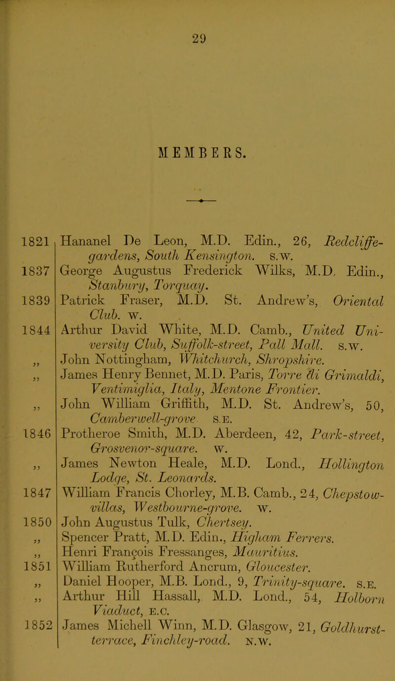 MEMBERS. 1821 1837 1839 1844 1846 yy 1847 1850 1851 1852 Hananel De Leon, M.D. Edin., 26, Redcliffe- gardens, South Kensington, s.w. George Augustus Frederick Wilks, M.D, Edin., Stanbury, Torquay. Patrick Fraser, M.D. St. Andrew's, Oriental Club. w. Arthur David White, M.D. Camb., United Uni- versity Club, Suffolk-street, Pall Mall. s.w. John Nottingham, Whitchurch, Shropshire. James Henry Bennet, M.D. Paris, Torre di Grimaldi, Ventimiglia, Italy, Mentone Frontier. John William Griffith, M.D. St. Andrew’s, 50, Camber well-grove s.e. Protheroe Smith, M.D. Aberdeen, 42, Park-street, Grosvenor-square. w. James Newton Heale, M.D. Fond., Hollington, Lodge, St. Leonards. William Francis Chorley, M.B. Camb., 24, Chepstow- villas, Westbourne-grove. w. John Augustus Tulk, Chertsey. Spencer Pratt, M.D. Edin., Higham Ferrers. Henri Francois Fressanges, Mauritius. William Butherford Ancrum, Gloucester. Daniel Hooper, M.B. Lond., 9, Trinity-square, s.e. Arthur Hill Hassall, M.D. Lond., 54, Holborn Viaduct, e.c. James Michell Winn, M.D. Glasgow, 21, Goldhurst- terrace, Finchley-road. n.w.