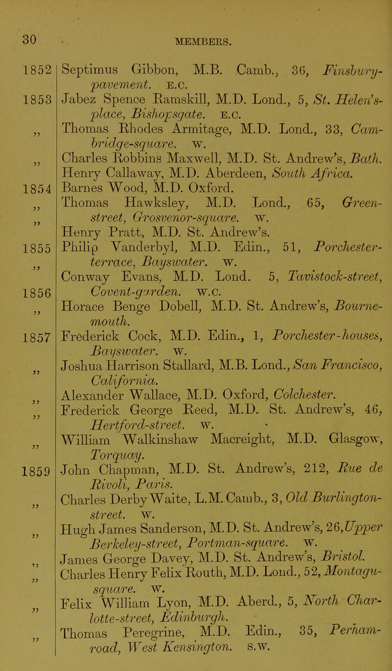 1852 1853 33 33 1854 33 33 1855 33 1856 33 1857 33 33 33 33 1859 33 33 33 33 33 Septimus Gibbon, M.B. Camb., 36, Finsbury- pavement. e.c. Jabez Spence Ramskill, M.D. Lond., 5, Helen’s- plcice, Bishopsgate. e.c. Thomas Rhodes Armitage, M.D. Lond., 33, Cam- bridge-square. w. Charles Robbins Maxwell, M.D. St. Andrew’s, Bath. Henry Callaway, M.D. Aberdeen, South Africa. Barnes Wood, M.D. Oxford. Thomas Hawksley, M.D. Bond., 65, Green- street, Grosvenor-square. w. Henry Pratt, M.D. St. Andrew’s. Philip Vanderbyl, M.D. Edin., 51, P or Chester - terrace, Bayswater. w. Conway Evans, M.D. Lond. 5, Tavistock-street, Covent-garden, w.c. Horace Benge Dobell, M.D. St. Andrew’s, Bourne- mouth. Frederick Cock, M.D. Edin., 1, P or Chester-houses, Bayswater. w. Joshua Harrison Stallard, M.B. Lond., San Francisco, California. Alexander Wallace, M.D. Oxford, Colchester. Frederick George Reed, M.D. St. Andrew’s, 46, Hertford-street. w. William Walkinshaw Macreight, M.D. Glasgow, Torquay. John Chapman, M.D. St. Andrew’s, 212, Rue de Rivoli, Paris. Charles Derby Waite, L.M. Camb., 3, Old Burlington- street. w. Hugh James Sanderson, M.D. St. Andrew’s, 26,Upper Berkeley-street, Portman-square. w. James George Davey, M.D. St. Andrew’s, Bristol. Charles Henry Felix Routh, M.D. Lond., 52, Montagu- square. W. Felix William Lyon, M.D. Aberd., 5, Forth Char- lotte-street, Edinburgh. Thomas Peregrine, M.D. Edin., 35, Perham- road, West Kensington, s.w.