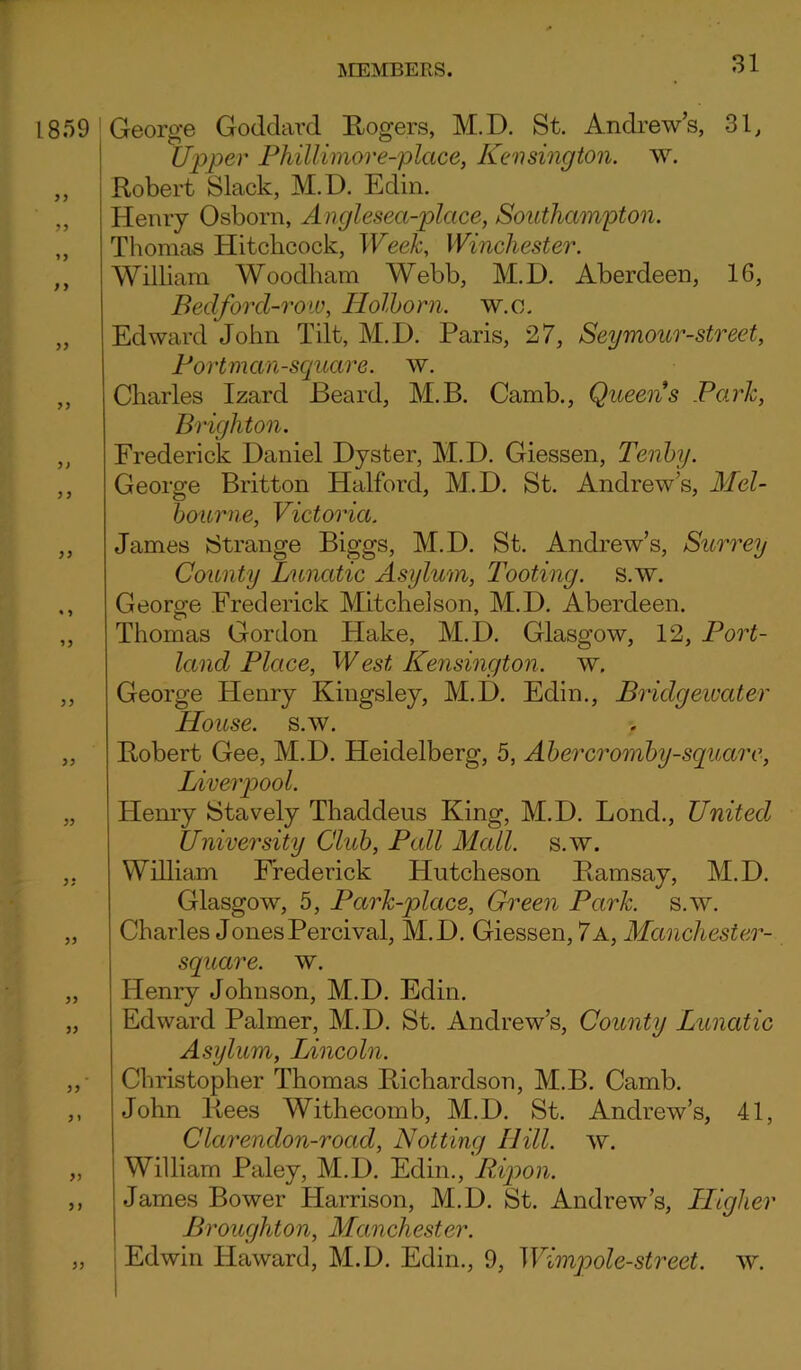 George Goddard Rogers, M.D. St. Andrew’s, 31, tipper Phillimor e-plcice, Kensington, w. Robert Slack, M.D. Edin. Henry Osborn, Anglesea-plcice, Southampton. Thomas Hitchcock, Week, Winchester. William Woodham Webb, M.D. Aberdeen, 16, Bedford-ro w, Holborn. w. o. Edward John Tilt, M.D. Paris, 27, Seymour-street, Fort man-square, w. Charles Izard Beard, M.B. Camb., Queen's Park, Brighton. Frederick Daniel Dyster, M.D. Giessen, Tenby. George Britton Halford, M.D. St. Andrew’s, Mel- bourne, Victoria. James Strange Biggs, M.D. St. Andrew’s, Surrey County Lunatic Asylum, Tooting, s.w. George Frederick Mitchelson, M.D. Aberdeen. Thomas Gordon Hake, M.D. Glasgow, 12, Port- land Place, West Kensington, w, George Henry Kingsley, M.D. Edin., Bridgewater House, s.w. Robert Gee, M.D. Heidelberg, 5, Abercromby-square, Liverpool. Henry Stavely Thaddeus King, M.D. Lond., United University Club, Pall Mall. s.w. William Frederick Hutcheson Ramsay, M.D. Glasgow, 5, Park-place, Green Park. s.w. Charles JonesPercival, M.D. Giessen, 7a, Manchester- square. w. Henry Johnson, M.D. Edin. Edward Palmer, M.D. St. Andrew’s, County Lunatic Asylum, Lincoln. Christopher Thomas Richardson, M.B. Camb. John Rees Withecomb, M.D. St. Andrew’s, 41, Clarendon-road, Notting Hill. w. William Paley, M.D. Edin., Ripon. James Bower Harrison, M.D. St. Andrew’s, Higher Broughton, Manchester. Edwin Haward, M.D. Edin., 9, Wimpole-street, w.