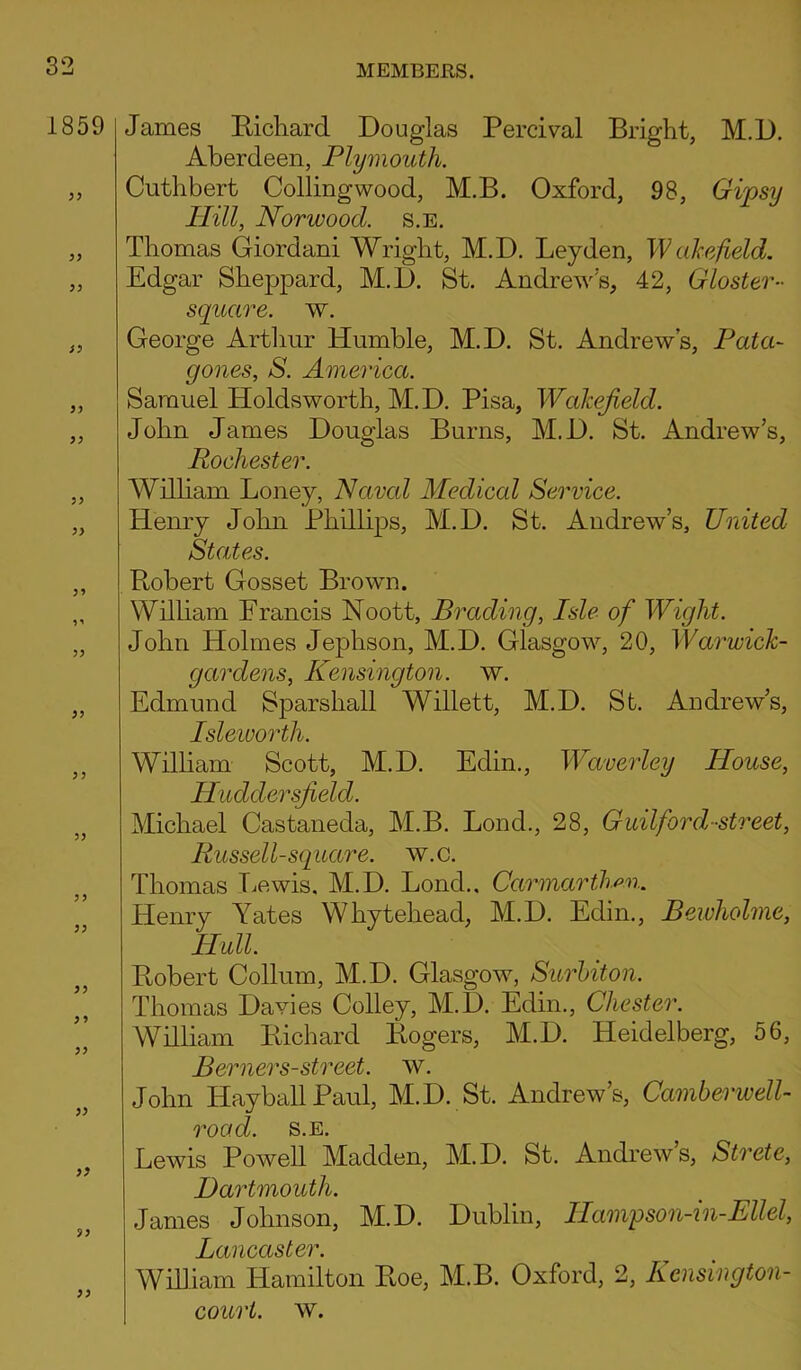 1859 yy S) )) )) yy yy y* yy yy y y yy yy yy yy y y yy yy yy yy yy James Richard Douglas Percival Bright, M.D. Aberdeen, Plymouth. Cuthbert Colling wood, M.B. Oxford, 98, Gipsy Hill, Norwood, s.e. Thomas Giordani Wright, M.D. Leyden, Wakefield. Edgar Sheppard, M.D. St. Andrew's, 42, Gloster- square, w. George Arthur Humble, M.D. St. Andrews, Pata- gones, S. America. Samuel Holdsworth, M.D. Pisa, Wakefield. John James Douglas Burns, M.D. St. Andrew’s, Rochester. William Loney, Navcd Medical Service. Henry John Phillips, M.D. St. Andrew’s, United- States. Robert Gosset Brown. William Francis Noott, Brading, Isle of Wight. John Holmes Jephson, M.D. Glasgow, 20, Warwick- gardens, Kensington, w. Edmund Sparshall Willett, M.D. St. Andrew’s, Isleworth. William Scott, M.D. Edin., Waverley House, Huddersfield. Michael Castaneda, M.B. Bond., 28, Guilford-street, Russell-square, w.c. Thomas Lewis, M.D. Lond.. Carmarthen. Henry Yates Whytehead, M.D. Edin., Bewholme, Hull. Robert Collum, M.D. Glasgow, Surbiton. Thomas Davies Colley, M.D. Edin., Chester. William Richard Rogers, M.D. Heidelberg, 56, Berners-street, w. John Hayball Paul, M.D. St. Andrew’s, Camberwell- road. s.e. Lewis Powell Madden, M.D. St. Andrew’s, Strete, Dartmouth. James Johnson, M.D. Dublin, IIamp son-in-Ellel, Lancaster. William Hamilton Roe, M.B. Oxford, 2, Kcnsington- court. w.