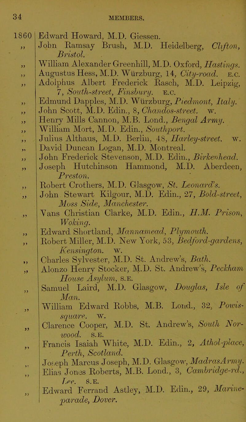 1860 33 33 33 33 33 >3 3 > 33 33 3 3 33 33 33 33 33 33 33 Edward Howard, M.D. Giessen. John Ramsay Brush, M.D. Heidelberg, Clifton, Bristol. William Alexander Greenhill, M.D. Oxford, Hastings. Augustus Hess, M.D. Wurzburg, 14, City-road. e.c. Adolphus Albert Frederick Rasch, M.D. Leipzig, 7, South-street, Finsbury, e.c. Edmund Dapples, M.D. Wurzburg, Piedmont, Italy. John Scott, M.D. Edin., 8, Chandos-street. w. Henry Mills Cannon, M.B. Lond., Bengal Army. William Mort, M.D. Edin., Southport. Julius Althaus, M.D. Berlin, 48, Harley-street. w. David Duncan Logan, M.D. Montreal. John Frederick Stevenson, M.D. Edin., Birkenhead. Joseph Hutchinson Hammond, M.D. Aberdeen, Preston. Robert Crothers, M.D. Glasgow, St. Leonard's. John Stewart Kilgour, M.D. Edin., 27, Bold-street, Moss Side, Manchester. Vans Christian Clarke, M.D. Edin., II.M. Prisori, Woking. Edward Shortland, Mannamead, Plymouth. Robert Miller, M.D. New York, 53, Beclford-gardens, Kensington. \v. Charles Sylvester, M.D. St. Andrew’s, Bath. Alonzo Henry Stocker, M.D. St. Andrew’s, Peckham House Asylum, s.e. Samuel Laird, M.D. Glasgow, Douglas, Isle of Man. William Edward Robbs, M.B. Lond., 32. Poivis- square. w. Clarence Cooper, M.D. St. Andrew’s, South Nor- ivood. S.E. Francis Isaiah WLite, M.D. Edin., 2, Athol-place, Perth, Scotland. Joseph Marcus Joseph, M.D. Glasgow, Madras Army. Elias Jones Roberts, M.B. Lond., 3, Cambridge-rd., TjPC. S.E. Edward Ferrand Astley, M.D. Edin., 29, Marine- parade, Dover.