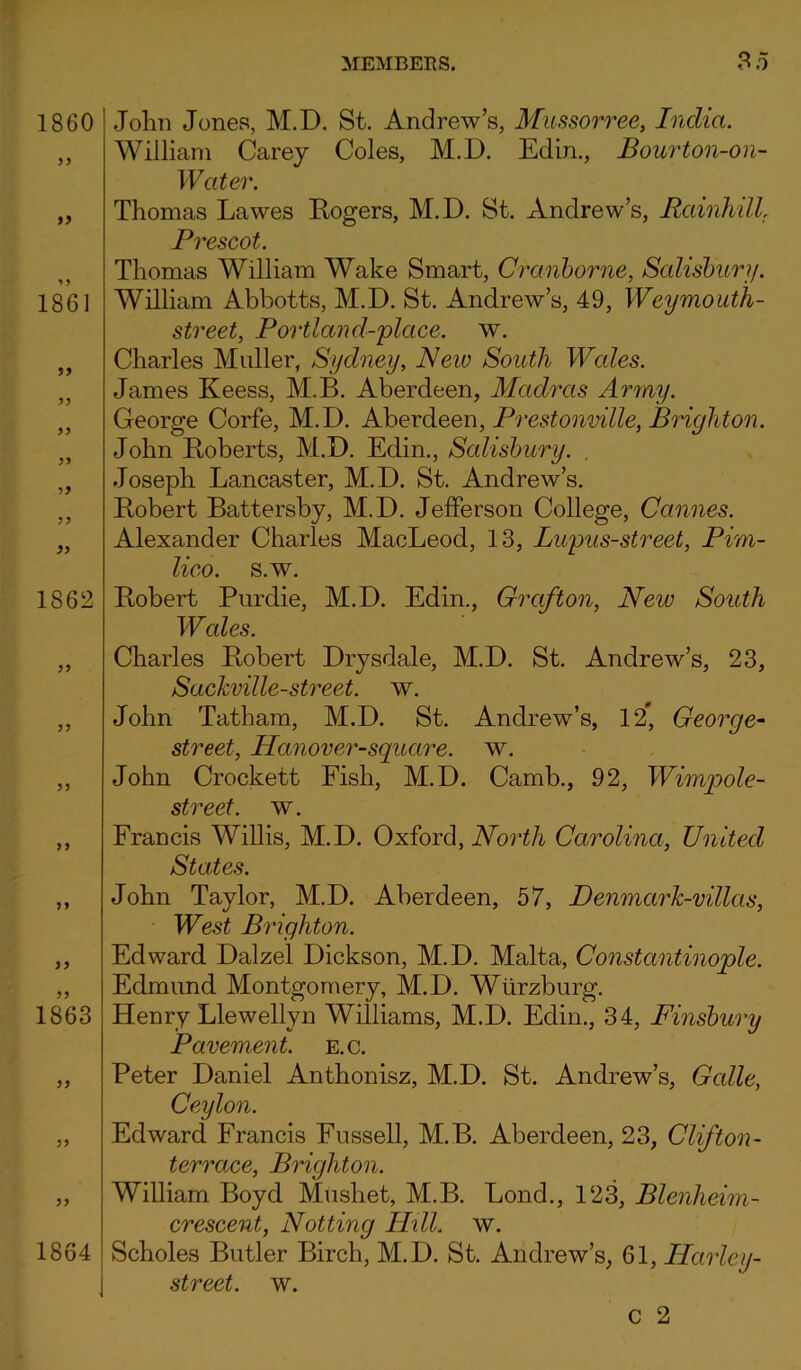 1860 jj 1861 3 3 3* J3 1S62 33 33 33 1863 33 1864 John Jones, M.D. St. Andrew’s, Mussorree, Indict. William Carey Coles, M.D. Edin., Bourton-on- Water. Thomas Lawes Rogers, M.D. St. Andrew’s, RciinhilL Prescot. Thomas William Wake Smart, Cranborne, Salisbury. William Abbotts, M.D. St. Andrew’s, 49, Weymouth- street, Portland-place. w. Charles Muller, Sydney, New South Wales. James Keess, M.B. Aberdeen, Madras Army. George Corfe, M.D. Aberdeen, Prestonville, Brighton. John Roberts, M.D. Edin., Salisbury. Joseph Lancaster, M.D. St. Andrew’s. Robert Battersby, M.D. Jefferson College, Cannes. Alexander Charles MacLeod, 13, Lupus-street, Pim- lico. s.w. Robert Purdie, M.D. Edin., Grafton, New South Wales. Charles Robert Drysdale, M.D. St. Andrew’s, 23, Sackville-street. w. John Tatham, M.D. St. Andrew’s, 12, George- street, Hanover-square, w. John Crockett Fish, M.D. Camb., 92, Wimpole- street. w. Francis Willis, M.D. Oxford, North Carolina, United States. John Taylor, M.D. Aberdeen, 57, DenmarJc-villas, West Brighton. Edward Dalzel Dickson, M.D. Malta, Constantinople. Edmund Montgomery, M.D. Wurzburg. Henry Llewellyn Williams, M.D. Edin., 34, Finsbury Pavement, e.c. Peter Daniel Anthonisz, M.D. St. Andrew’s, Gcdle, Ceylon. Edward Francis Fussell, M.B. Aberdeen, 23, Clifton- terrace, Brighton. William Boyd Mushet, M.B. Bond., 123, Blenheim- crescent, Notting Hill. w. Scholes Butler Birch, M.D. St. Andrew’s, 61, Harley- street. w. C 2