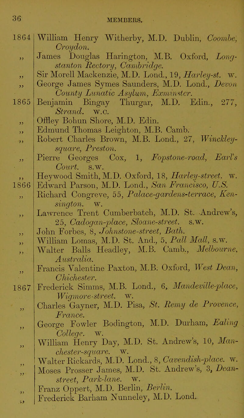 1864 33 33 1865 33 33 1866 33 33 33 33 1867 33 33 33 33 33 33 William Henry Witherby, M.D. Dublin, Coombe, Croydon. James Douglas IJarington, M.B. Oxford, Long- stanton Rectory, Cambridge. Sir Morell Mackenzie, M.D. Lond., 19, Harley-st. w. George James Symes Saunders, M.D. Lond., Devon County Lunatic Asylum, Exminstcr. Benjamin Bingay Thurgar, M.D. Edin., 277, Strand, w.c. Offley Bohun Shore, M.D. Edin. Edmund Thomas Leighton, M.B. Camb. Robert Charles Brown, M.B. Lond., 27, Winckley- square, Preston. Pierre Georges Cox, 1, Fop stone-road, Earl's Court, s.w. Heywood Smith, M.D. Oxford, 18, Harley-street, w. Edward Parson, M.D. Lond., San Francisco, U.S. Richard Congreve, 55, Palace-garclens-terrace, Ken- sington. w. Lawrence Trent Cumberbatch, M.D. St. Andrew’s, 25, Cadogan-place, Sloane-street. s.w. John Forbes, 8, Johnstone-street, Bath. William Lomas, M.D. St. And., 5, Pall Mall, s.w. Walter Balls Headley, M.B. Camb., Melbourne, Australia. Francis Valentine Paxton, M.B. Oxford, West Dean, Chichester. Frederick Simms, M.B. Lond., 6,. Mandeville-place, Wig more-street, w. Charles Cayner, M.D. Pisa, St. Remy de Provence, France. George Fowler Bodington, M.D. Durham, Ealing College, w. William Henry Day, M.D. St. Andrew’s, 10, Man- chester-square. w. Walter Rickards, M.D. Lond., 8, Cavendish-place, w. Moses Prosser James, M.D. St. Andrew s, 3, Dean- street, Park-lane. w. Franz Opperfc, M.D. Berlin, Berlin. Frederick Barham Nunneley, M.D. Lond.