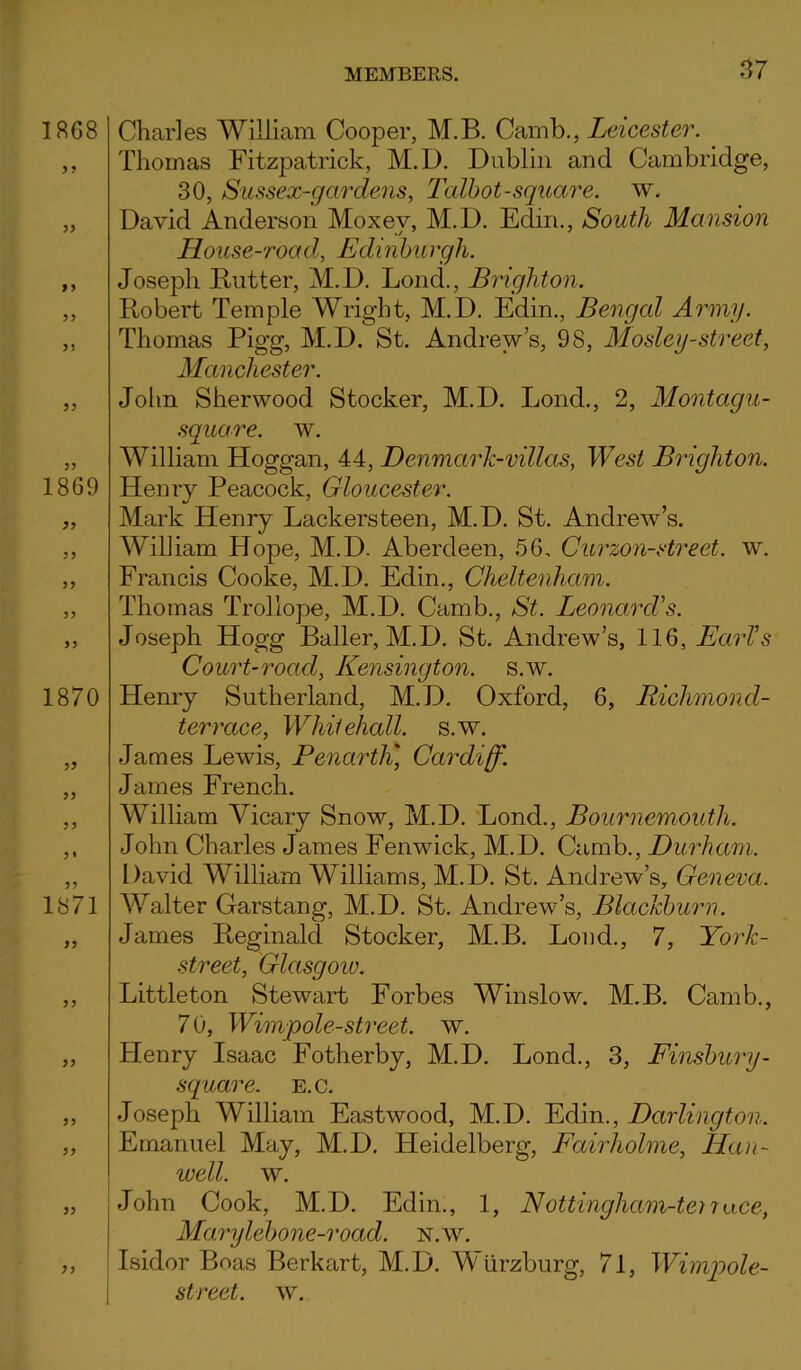 Charles William Cooper, M.B. Camb., Leicester. Thomas Fitzpatrick, M.D. Dublin and Cambridge, 30, Sussex-gardens, Talbot-square, w. David Anderson Moxev, M.D. Edin., South Mansion House-road, Edinburgh. Joseph Rutter, M.D. Loud., Brighton. Robert Temple Wright, M.D. Edin., Bengal Army. Thomas Pigg, M.D. St. Andrew’s, 98, Mosley-street, Manchester. John Sherwood Stocker, M.D. Lond., 2, Montagu- square, w. William Hoggan, 44, Denmark-villas, West Brighton. Henry Peacock, Gloucester. Mark Henry Lackersteen, M.D. St. Andrew’s. William Hope, M.D. Aberdeen, 56, Curzon-street. w. Francis Cooke, M.D. Edin., Cheltenham. Thomas Trollope, M.D. Camb., St. Leonard's. Joseph Hogg Bailer, M.D. St. Andrew’s, 116, Earl’s Court-road, Kensington, s.w. Henry Sutherland, M.D. Oxford, 6, Richmond- terrace, Whitehall, s.w. James Lewis, Penarth* Cardiff. James French. William Vicary Snow, M.D. Lond., Bournemouth. John Charles James Fenwick, M.D. Camb., Durham. David William Williams, M.D. St. Andrew’s, Geneva. Walter Garstang, M.D. St. Andrew’s, Blackburn. James Reginald Stocker, M.B. Loud., 7, York- street, Glasgoio. Littleton Stewart Forbes Winslow. M.B. Camb., 7 0, Wimpole-street. w. Henry Isaac Fotherby, M.D. Lond., 3, Finsbury- square, e.c. Joseph William Eastwood, M.D. Edin., Darlington. Emanuel May, M.D. Heidelberg, Fairholme, Ha li- ve ell. w. John Cook, M.D. Edin., 1, Nottingham-ter7ace, Marylebone-road. n.w. Isidor Boas Berkart, M.D. Wurzburg, 71, Wimpole- street. w.