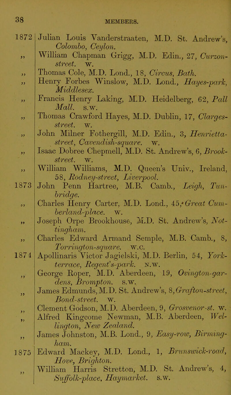 1872 99 99 99 99 99 99 99 9 9 1873 99 99 99 1874 99 99 99 99 99 ] 875 99 Julian Louis Vanderstraaten, M.D. St. Andrew’s, Colombo, Ceylon. William Chapman Grigg, M.D. Edin., 27, Curzon- street. w. Thomas Cole, M.D. Loud., 18, Circus, Bath. Henry Forbes Winslow, M.D. Lond., Hayes-park, Middlesex. Francis Henry Laking, M.D. Heidelberg, 62, Pall Mall. s.w. Thomas Crawford Hayes, M.D. Dublin, 17, Clarges- street. w. John Milner Fothergill, M.D. Edin., 3, Henrietta- street, Cavendish-square, w. Isaac Dobree Chepmell, M.D. St. Andrew’s, 6, Brook- street. w. William Williams, M.D. Queen’s Univ., Ireland, 58, Rodney-street, Liverpool. John Penn Hartree, M.B. Camb., Leigh, Tun- bridge. Charles Henry Carter, M.D. Lond., 45,a Great Cum- berland-place. w. Joseph Orpe Brookhouse, M.D. St. Andrew’s, Not- tingham. Charles Edward Armand Semple. M.B. Camb., 8, Torrington-square. w.c. Apollinaris Victor Jagielski, M.D. Berlin, 54, York- t err ace, Regent’ s-park. n.w. George Boper, M.D. Aberdeen, 19, Ovington-gar- dens, Brompton. s.w. James Edmunds,M.D. St. Andrew’s, 8,Grajton-street, Bond-street, w. Clement Godson, M.D. Aberdeen, 9, Grosvenor-st. w. Alfred Kingcome Newman, M.B. Aberdeen, Wel- lington, New Zealand. James Johnston, M.B. Lond., 9, Easy-row, Birming- ham. Edward Mackey, M.D. Lond., 1, Brunsivick-road, Llove, Brighton. William Harris Stretton, M.D. St. Andrew’s, 4, Sujj'olk-place, Haymarket. s.w.