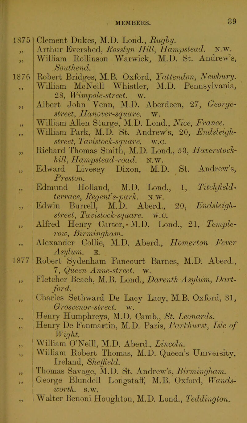 1875 33 1870 3 3 33 33 1877 33 53 Clement Dukes, M.D. Lond., Rugby. Arthur Evershed, Rosslyn Hill, Hampstead. N.w. William Iiollinson Warwick, M.D. St. Andrew’s, Southend. Robert Bridges, M. B. Oxford, Yattendon, Newbury. William McNeill Whistler, M.D. Pennsylvania, 28, Wimpol'-e-street, w. Albert John Venn, M.D. Aberdeen, 27, George- street, Hanover-square. w. William Allen Sturge, M.D. Lond., Nice, France. William Park, M.D. St. Andrew’s, 20, Endsleigli- street, Tavistock-square. w.c. Richard Thomas Smith, M.D. Lond., 53, Haverstock- hill, Hampstead-road. n.w. Edward Livesey Dixon, M.D. St. Andrew’s, Preston. Edmund Holland, M.D. Lond., 1, Titchfeld- terrace, Regent's-park. n.w. Edwin Burrell, M.D. Aberd., 20? Endsleigh- street, Tavistock-square. w.c. Alfred Henry Carter,-M.D. Lond., 21, Temple- roio, Birmingham. Alexander Collie, M.D. Aberd., Homerton Fever Asylum, e. Robert Sydenham Fancourt Barnes, M.D. Aberd., 7, Queen Anne-street. w. Fletcher Beach, M.B. Lond., Darenth Asylum, Dart- ford. Charles Seth ward De Lacy Lacy, M.B. Oxford, 31, Grosvenor-street, w. Henry Humphreys, M.D. Camb., St. Leonards. Henry De Fonmartin, M.D. Paris, Parkhurst, Isle of Wight. William O’Neill, M.D. Aberd., Lincoln. William Robert Thomas, M.D. Queen’s Umveisity, Ireland, Sheffield. Thomas Savage, M.D. St. Andrew’s, Birmingham. George Blundell LongstafF, M.B. Oxford, Wands- worth. s.w. Walter Benoni Houghton, M.D. Lond., Teddington.