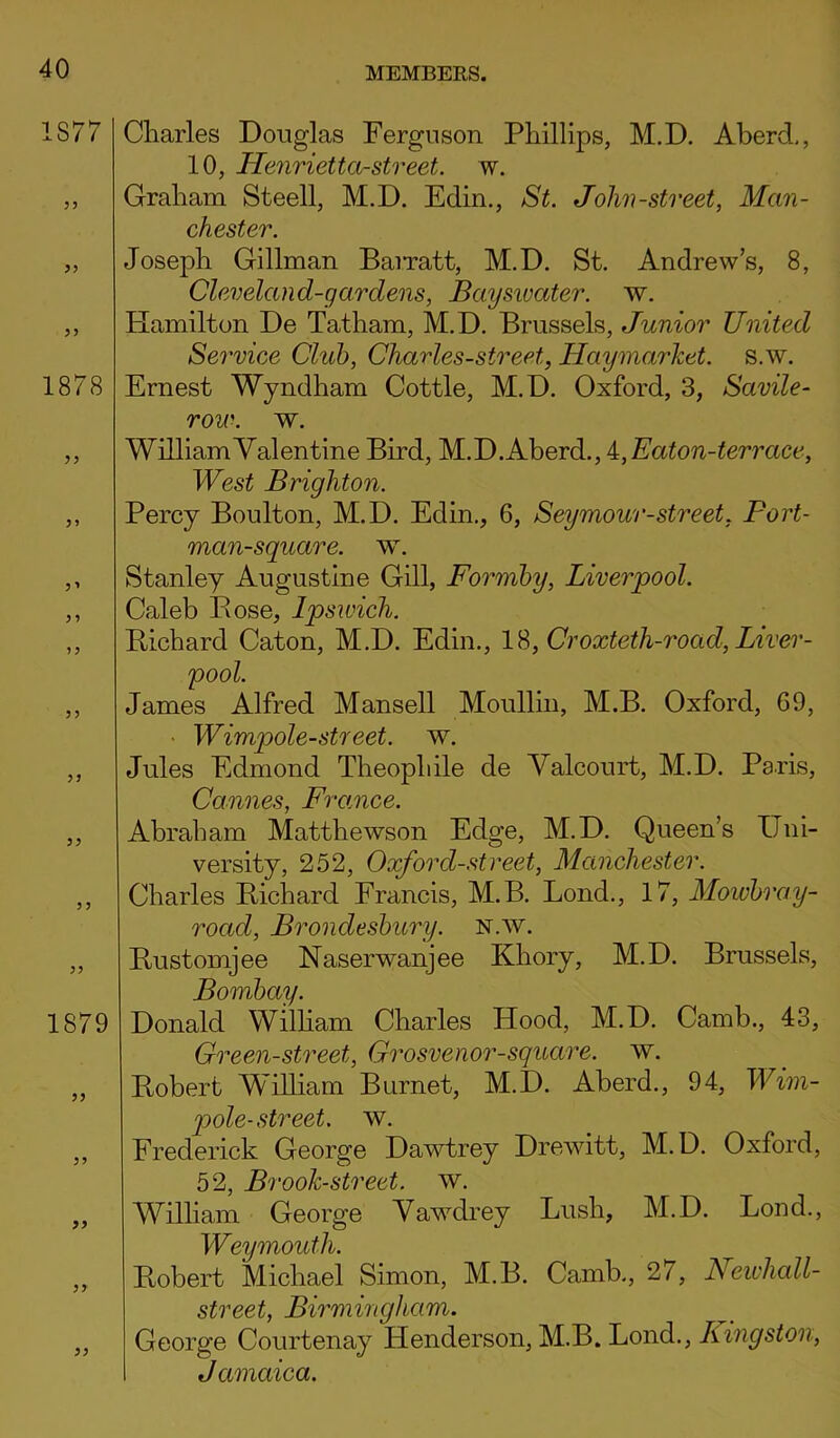 1877 ? y yy 1878 yy 5' J 1 1879 99 yy yy Charles Douglas Ferguson Phillips, M.D. AbercL, 10, Henrietta-street. w. Graham Steell, M.D. Edin., St. John -street, Man- chester. Joseph Gillman Barratt, M.D. St. Andrew’s, 8, Cleveland-gar dens, Bayswater. w. Hamilton De Tatham, M.D. Brussels, Junior United Service Club, Charles-street, Haymarket. s.w. Ernest Wyndham Cottle, M.D. Oxford, 3, Savile- roic. w. William Valentine Bird, M.D.Aberd., i,Eaton-terrace, West Brighton. Percy Boulton, M.D. Edin., 6, Seymour-street. Port- man-square. w. Stanley Augustine Gill, Formby, Liverpool. Caleb Rose, Ipswich. Bichard Caton, M.D. Edin., 18, Croxteth-road, Liver- pool. James Alfred Mansell Moullin, M.B. Oxford, G9, Wimpole-street. w. Jules Edmond Theophile de Valcourt, M.D. Pa.ris, Cannes, France. Abraham Matthewson Edge, M.D. Queen’s Uni- versity, 252, Oxford-street, Manchester. Charles Bichard Francis, M.B. Lond., 17, Moivbray- road, Brondesbury. N.w. Bustomjee Naserwanjee Kliory, M.D. Brussels, Bombay. Donald William Charles Hood, M.D. Camb., 43, Green-street, Grosvenor-square. w. Bobert William Burnet, M.D. Aberd., 94, Wim- pole-street. w. Frederick George Dawtrey Drewitt, M.D. Oxford, 52, Brook-street, w. William George Vawdrey Lush, M.D. Loud., Weymouth. Bobert Michael Simon, M.B. Camb., 27, Newhall- street, Birmingham. George Courtenay Henderson, M.B. Lond., Aingston, \ J amaica.