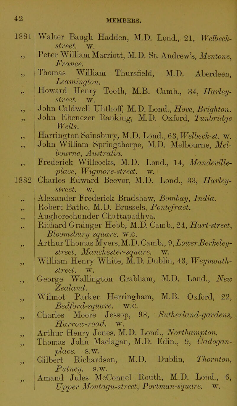 1881 33 33 33 33 33 33 1882 ? 3 5) 55 5 5 3? 33 33 33 33 33 Walter Baugh Hadden, M.D. Bond., 21, Welbecl- street. w. Peter William Marriott, M.D. St. Andrew’s, Mentone, France. Thomas William Thursfield, M.D. Aberdeen, Leamington. Howard Henry Tooth, M.B. Camb., 34, Harley- street, w. John Caldwell Uhthoff, M. D. Bond., Ilove, Brighton. John Ebenezer Banking, M.D. Oxford, Tunbrulc/e Wells. HarringtonSainsbury, M.D. Bond., 63,Welbeclc-st. w. John William Springthorpe, M.D. Melbourne, Mel- bourne, Australia. Frederick Willcocks, M.D. Bond., 14, Mandeville- place, Wigmore-street, w. Charles Edward Beevor, M.D. Bond., 33, ILarley- street. w. Alexander Frederick Bradshaw, Bombay, India. Robert Batho, M.D. Brussels, Pontefract. Aughorechunder Chattapadhya. Richard Grainger Hebb, M.D. Camb., 24, Hart-street, Bloomsbury-square, w.c. Arthur Thomas Myers, M.D. Camb., 9,LowerBerJceley- street, Manchesler-squcire. w. William Henry White, M.D. Dublin, 43, Weymouth- street. w. George Wallington Grabham, M.D. Bond., Neio Zealand. Wilmot Parker Herringham, M.B. Oxford, 22, Bedford-square. w.c. Charles Moore Jessop, 98, Sutlierland-gardens, Harrow-road. w. Arthur Henry Jones, M.D. Bond., Northampton. Thomas John Maclagan, M.D. Edin., 9, Ccidogan- place. s.w. Gilbert Richardson, M.D. Dublin, Thornton, Putney, s.w. Amand Jules McConnel Routh, M.D. Bond., 6, Upper Montagu-street, Portman-square. w.