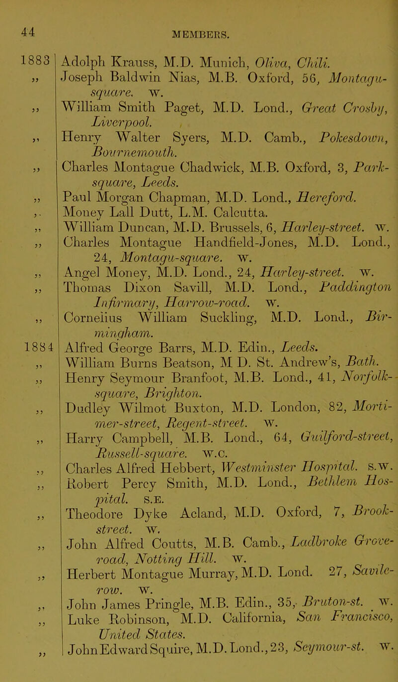1883 55 55 5’ 55 55 5 • 5 ? 55 55 1884 5 5 5 5 5 ? 5 5 55 5 5 55 55 Adolph Krauss, M.D. Munich, Oliva, Chili. Joseph Baldwin Nias, M.B. Oxford, 56, Montagu- square, w. William Smith Paget, M.D. Lond., Great Crosby, Liverpool. Henry Walter Syers, M.D. Camb., Pokesdown, Bournemouth. Charles Montague Chadwick, M.B. Oxford, 3, Park- square, Leeds. Paul Morgan Chapman, M.D. Lond., Hereford. Money Lall Dutt, L.M. Calcutta. William Duncan, M.D. Brussels, 6, Harley-street. w. Charles Montague Handheld-Jones, M.D. Lond., 24, Montagu-square, w. Angel Money, M.D. Lond., 24, Harley-street. w. Thomas Dixon Savill, M.D. Lond., Paddington Infirmary, Harrow-road. w. Cornelius William Suckling, M.D. Lond., Bir- mingham. Alfred George Barrs, M.D. Edin., Leeds. William Burns Beatson, M D. St. Andrew’s, Bath. Henry Seymour Branfoot, M.B. Lond., 41, Norfolk- square, Brighton. Dudley Wilmot Buxton, M.D. London, 82, Morii- mer-street, Regent-street, w. Harry Campbell, M.B. Lond., 64, Guilford-street, Russell-square, w.c. Charles Alfred Hebbert, Westminster Ilospitcd. s.w. Robert Percy Smith, M.D. Lond., Bethlem Hos- pital. S.E. Theodore Dyke Acland, M.D. Oxford, 7, Brook- street. ~w. John Alfred Coutts, M.B. Camb., Ladbroke Grove- road, Notting Hill. w. Herbert Montague Murray, M.D. Lond. 27, Savde- row. w. John James Pringle, M.B. Edin., 35, Bruton-st. w. Luke Robinson, M.D. California, San Francisco, United States. JohnEdwardSquire, M.D.Lonch, 23, Scymour-st. W.