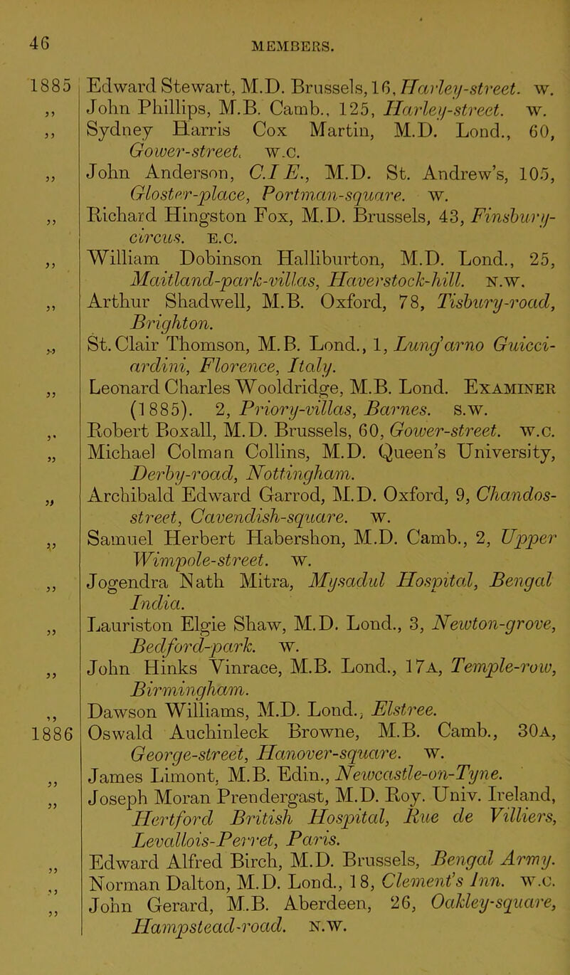 1885 9 9 99 9-9 99 9' 99 9) 9 9 99 99 1886 99 99 99 99 Edward Stewart, M.D. Brussels, 16, Harley-street, w. John Phillips, M.B. Camb., 125, Harley-street, w. Sydney Harris Cox Martin, M.D. Lond., 60, Gower-street w.c. John Anderson, C.I E., M.D. St. Andrew’s, 105, Glo star-place, Portman-square, w. Bichard Hingston Fox, M.D. Brussels, 43, Finsbury- circus. e.c. William Dobinson Halliburton, M.D. Bond., 25, Mcdtland-park-villas, Haver stock-hill. N.w. Arthur Shadwell, M.B. Oxford, 78, Tisbury-road, Brighton. St. Clair Thomson, M. B. Lond., 1, Lung arno Guicci- ardini, Florence, Italy. Leonard Charles Wooldridge, M.B. Lond. Examiner (1885). 2, Priory-villas, Barnes, s.w. Bobert Boxall, M.D. Brussels, 60, Gower-street. w.c. Michael Colman Collins, M.D. Queen’s University, Derby-road, Nottingham. Archibald Edward Garrod, M.D. Oxford, 9, Chandos- street, Cavendish-square, w. Samuel Herbert Habershon, M.D. Camb., 2, Upper Wimpole-street, w. Jogendra Nath Mitra, Mysaclul Hospital, Bengal India. Lauriston Elgie Shaw, M.D. Lond., 3, Newton-grove, Be dford-p ark. w. John Hinks Vinrace, M.B. Lond., 17a, Temple-row, Birmingham. Dawson Williams, M.D. Lond.; Elstree. Oswald Auchinleck Browne, M.B. Camb., 30a, Georg e-street, Hanover-square. w. James Limont, M.B. Edin., Newcastle-on-Tyne. Joseph Moran Prendergast, M.D. Boy. Univ. Ireland, Hertford British Hospital, Rue cle Villiers, Levallois-Peri ‘et, Paris. Edward Alfred Birch, M.D. Brussels, Bengal Army. Norman Dalton, M.D. Lond., 18, Clement’s Inn. w.c. John Gerard, M.B. Aberdeen, 26, Oakley-square, Hampstead-road. n.w.