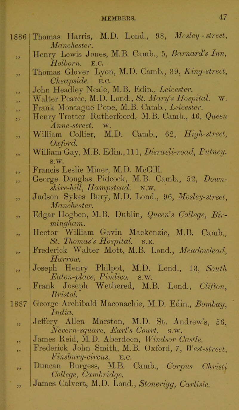 1886 5) *5 .'5 >5 1887 Thomas Harris, M.D. Lond., 98, Mosley - street, Manchester. Henry Lewis Jones, M.B. Camb., 5, Barnard’s Inn, Holborn. e.c. Thomas Glover Lyon, M.D. Camb., 39, King-street, Cheapside. e.c. John Headley Neale, M.B. Edin., Leicester. Walter Pearce, M.D. Lond., St. Mary’s Hospital, w. Frank Montague Pope, M.B. Camb., Leicester. Henry Trotter Butherfoord, M.B. Camb., 46, Queen Anne-street. w. William Collier, M.D. Camb., 62, High-street, Oxford. William Gay, M.B. Edin.,Ill, Disraeli-road, Putney. s.w. Francis Leslie Miner, M.D. McGill. George Douglas Pidcock, M.B. Camb., 52, Down- shire-hill, Hampstead, n.w. Judson Sykes Bury, M.D. Lond., 96, Mosley-street, Manchester. Edgar Hogben, M.B. Dublin, Queen’s College, Bir- mingham. Hector William Gavin Mackenzie, M.B. Camb., St. Thomas’s Hospital, s.e. Frederick Walter Mott, M.B. Lond., Me.adowlead, Harrow. Joseph Henry Philpot, M.D. Lond., 13, South Eaton-place, Pimlico, s.w. Frank Joseph Wethered, M.B. Lond., Clifton, Bristol. George Archibald Maconachie, M.D. Edin., Bombay, India. Jeffery Allen Marston, M.D. St. Andrews, 56, Nevern-square, Earl’s Court, s.w. James Reid, M.D. Aberdeen, Windsor Castle. Frederick John Smith, M.B. Oxford, 7, West-street, Einsb ury-ch xus. e. c. Duncan Burgess, M.B. Camb., Corpus Christ i College, Cambridge. James Calvert, M.D. Lond., Stonerigg, Carlisle.