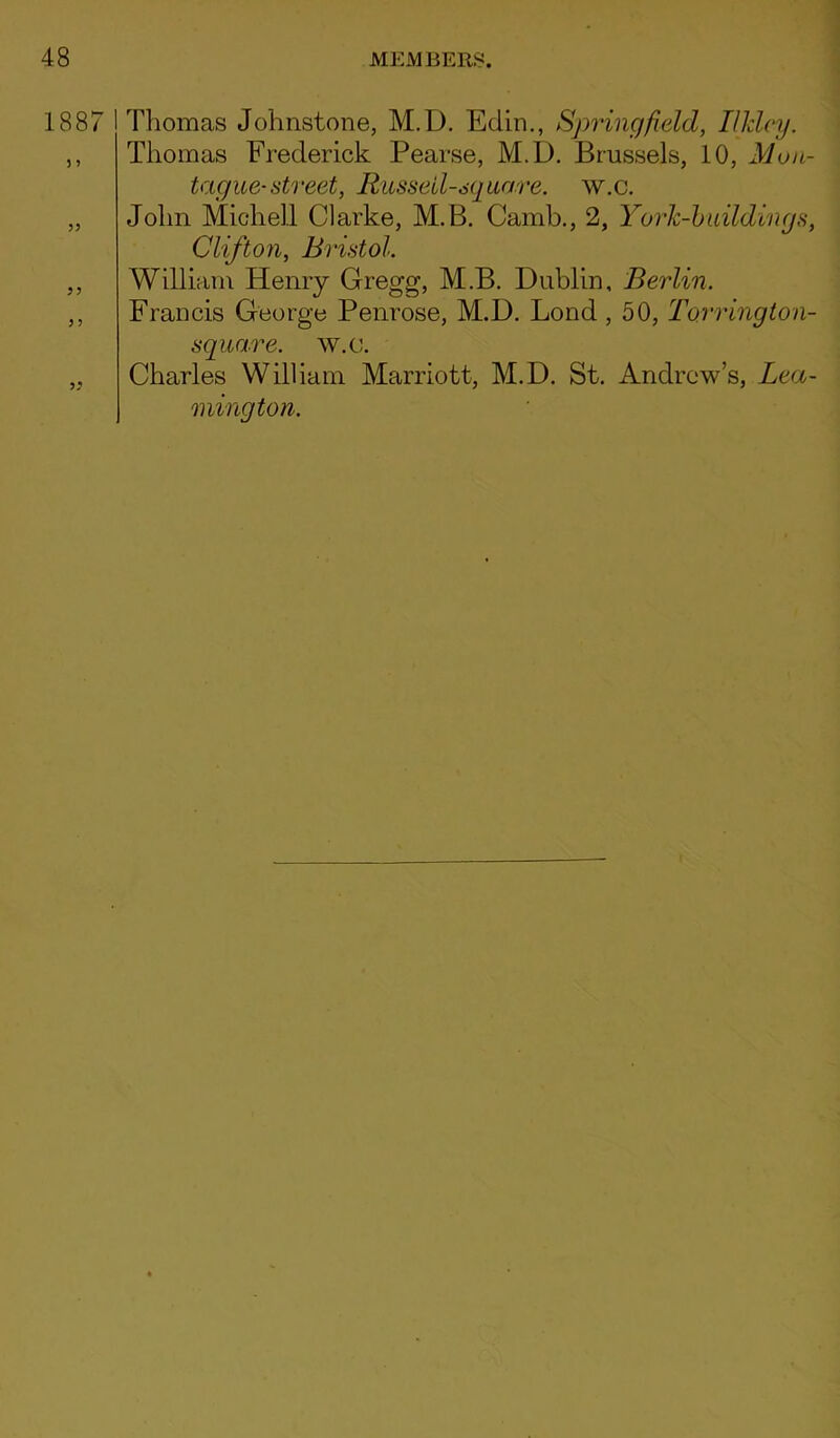 1887 Thomas Johnstone, M.D. Edin., Springfield, Ilklcy. Thomas Frederick Pearse, M.D. Brussels, 10, Mon- tague-street, Russeil-sq uare. w.c. John Michell Clarke, M.B. Camb., 2, York-buildings, Clifton, Bristol. William Henry Gregg, M.B. Dublin, Berlin. Francis George Penrose, M.D. Lond , 50, Torrington- square. w.c. Charles William Marriott, M.D. St. Andrew’s, Lea- mington.