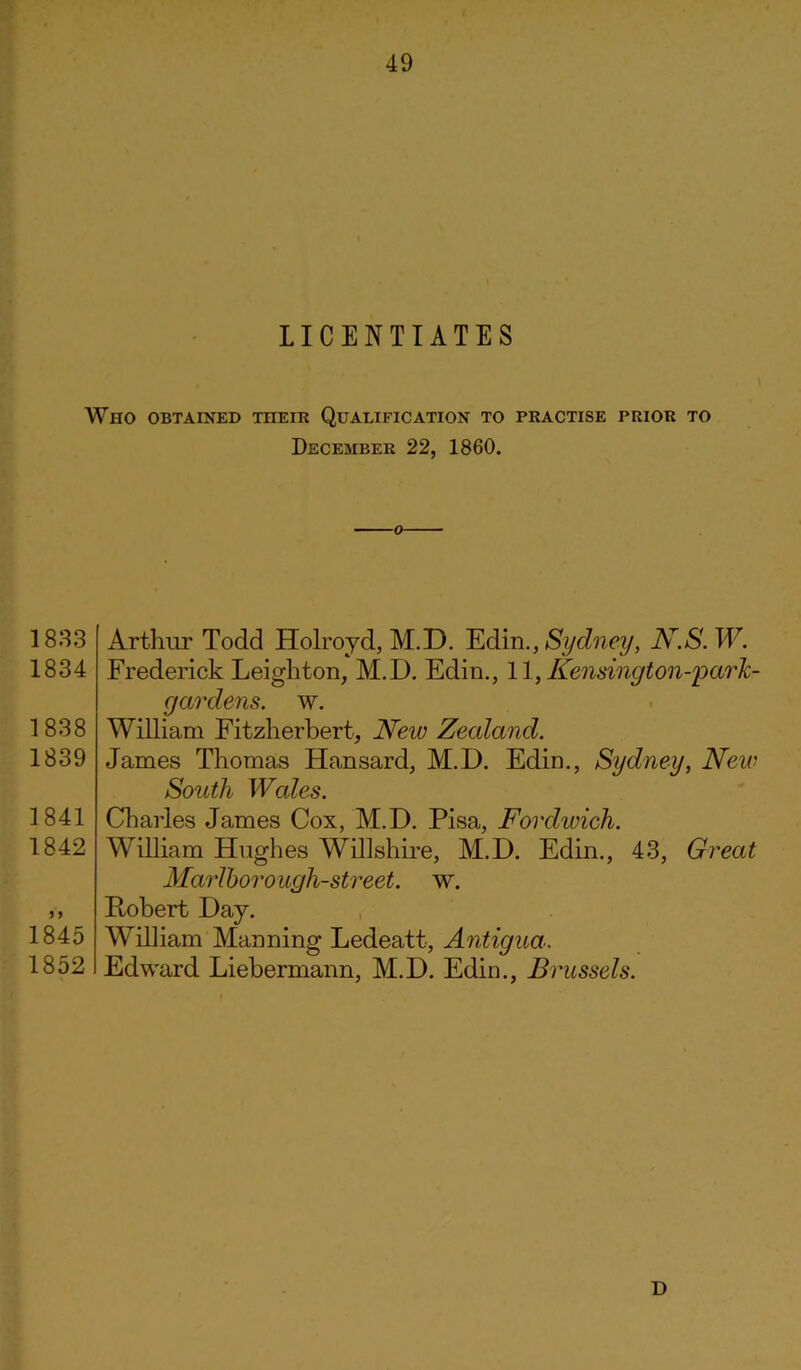 LICENTIATES Who obtained their Qualification to practise prior to December 22, 1860. 1833 1834 1838 1839 1841 1842 1845 1852 Arthur Todd Holroyd, M.D. Edin., Sydney, N.S. W. Frederick Leighton, M.D. Edin., 11, Kensington-parlc- gardens. w. William Fitzherbert, New Zealand. James Thomas Hansard, M.D. Edin., Sydney, New South Wales. Charles James Cox, M.D. Pisa, Fordwich. William Hughes Willshire, M.D. Edin., 43, Great Marlborough-street. w. Robert Day. William Manning Ledeatt, Antigua, Edward Liebermann, M.D. Edin., Brussels.