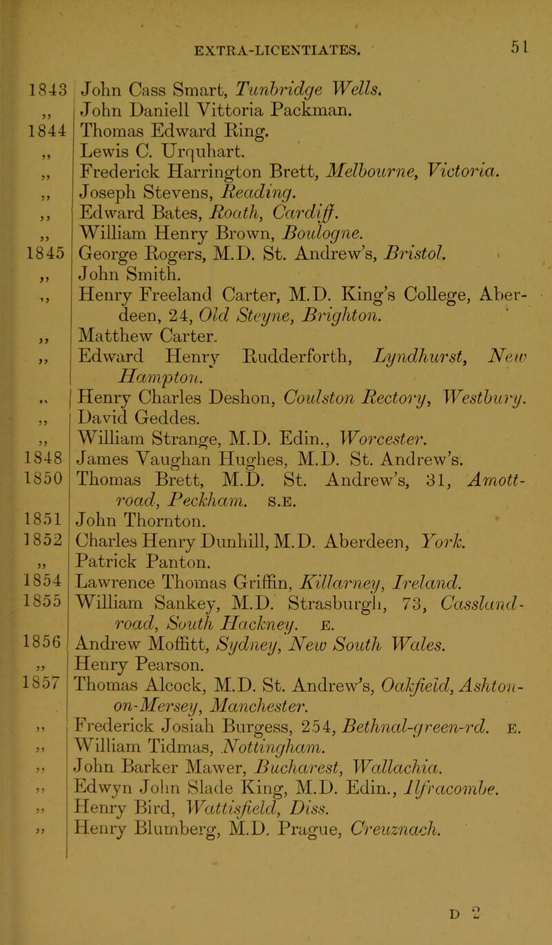 1843 1844 55 1845 5 5 55 55 1848 1850 1851 1852 1854 1855 1856 1857 55 55 John Cass Smart, Tunbridge Wells. John Daniell Yittoria Packman. Thomas Edward Ring. Lewis C. Urquhart. Frederick Harrington Brett, Melbourne, Victoria. Joseph Stevens, Reading. Edward Bates, Roath, Cardiff. William Henry Brown, Boulogne. George Rogers, M.D. St. Andrew’s, Bristol. John Smith. Henry Freeland Carter, M.D. King’s College, Aber- deen, 24, Old Steyne, Brighton. Matthew Carter.. Edward Henry Rudderforth, Lyndhurst, New Hampton. Henry Charles Deshon, Coulston Rectory, Westbury. David Geddes. William Strange, M.D. Edin., Worcester. James Vaughan Hughes, M.D. St. Andrew’s. Thomas Brett, M.D. St. Andrew’s, 31, Amott- rocicl, Peckliam. s.e. John Thornton. Charles Henry Dunhill, M.D. Aberdeen, York. Patrick Panton. Lawrence Thomas Griffin, Killarney, Ireland. William Sankey, M.D. Strasburgh, 73, Cassland- roacl, South Hackney, e. Andrew Moffitt, Sydney, New South Wales. Henry Pearson. Thomas Alcock, M.D. St. Andrew’s, Octkfield, Ashton- on- Mersey, Manchester. Frederick Josiah Burgess, 254, Bethnal-green-rd. E. William Tidmas, Nottingham. John Barker Mawer, Bucharest, Wallachia. Edwyn John Slade King, M.D. Edin., Ilfracombe. Henry Bird, Wattisfield, Diss. Henry Blumberg, M.D. Prague, Creuznach.