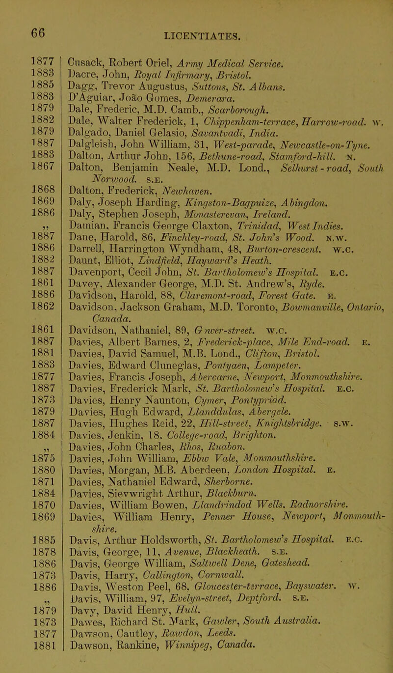 1877 1883 1885 1883 1879 1882 1879 1887 1883 1867 1868 1869 1886 1887 1886 1882 1887 1861 1886 1862 1861 1887 1881 1883 1877 1887 1873 1879 1887 1884 1875 1880 1871 1884 1870 1869 1885 1878 1886 1873 1886 1879 1873 1877 1881 Cusack, Robert Oriel, Army Medical Service. Caere, John, Royal Infirmary, Bristol. Dagg, Trevor Augustus, Suttons, St. A Ibans. D’Aguiar, Joao Gomes, Demerara. Dale, Frederic, M.D. Camb., Scarborough. Dale, Walter Frederick, 1, Chippenham-terrace, Harrow-road. w. Dalgado, Daniel Gelasio, Savantvadi, India. Dalgleish, John William, 31, Wesi-parade, Newcastle-on-Tyne. Dalton, Arthur John, 156, Bethune-road, Stamford-hill. n. Dalton, Benjamin Neale, M.D. Lond., Selhurst - road, South Norwood, s.e. Dalton, Frederick, Newhaven. Daly, Joseph IJarding, Kingston-Bagpuize, Abingdon. Daly, Stephen Joseph, Monasterevan, Ireland. Damian, Francis George Claxton, Trinidad, West Indies. Dane, Harold, 86, Finchley-road, St. John’s Wood. n.w. Darrel], Harrington Wyndham, 48, Burton-crescent, w.c. Daunt, Elliot, Lind fields Hayward’’ s Heath. Davenport, Cecil John, St. Bartholomew''s Hospital. E.c. Davey, Alexander George, M.D. St. Andrew’s, Ryde. Davidson, Harold, 88, Claremont-road, Forest Gate. e. Davidson, Jackson Graham, M.D. Toronto, Bowmanville, Ontario, Canada. Davidson, Nathaniel, 89, Giwer-street. w.c. Davies, Albert Barnes, 2, Frederick-pl ace, Mile End-road. e. Davies, David Samuel, M.B. bond., Clifton, Bristol. Davies, Edward Cluneglas, Pontyaen, Lampeter. Davies, Francis Joseph, A bercarne, Newport, Monmouthshire. Davies, Frederick Mark, St. Bartholomew's Hospital, e.c. Davies, Henry Naunton, Cymer, Pontypridd. Davies, Hugh Edward, Llanddulas, Abergele. Davies, Hughes Reid, 22, Hill-street, Knightsbridge. s.w. Davies, Jenkin, 18. College-road, Brighton. Davies, John Charles, Rlios, Ruabon. Davies, John William, Ebbw Vale, Monmouthshire. Davies, Morgan, M.B. Aberdeen, London Hospital, e. Davies, Nathaniel Edward, Sherborne. Davies, Sievwright Arthur, Blackburn. Davies, William Bowen, Llandrindod Wells. Radnorshire. Davies, William Henry, Penner House, Newport, Monmouth- shire. Davis, Arthur Holdsworth, St. Bartholomew's Hospital, e.c. Davis, George, 11, Avenue, Blackheath. s.e. Davis, George William, Saltwell Dene, Gateshead. Davis, Harry, Callington, Cornwall. Davis, Weston Peel, 68. Gloucester-terrace, Bayswater. w. Davis, William, 97, Evelyn-street, Deptford, s.e. Davy, David Henry, Hull. Dawes, Richard St. Mark, Gawler, South Australia. Dawson, Cautley, Rawdon, Leeds. Dawson, Rankine, Winnipeg, Canada.