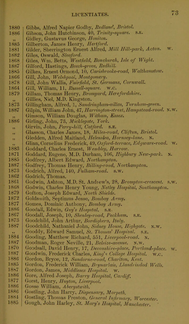 1880 1886 1885 1881 1882 1868 1887 1885 1866 1878 1864 1879 1873 1887 1886 1883 1871 1885 1887 1873 1862 1861 1868 1879 1872 1877 1886 1867 1873 1887 1884 1887 1*70 1887 1886 1885 18^7 1886 1877 1886 1886 1884 1885 Gibbs, Alfred Napier Godby, Red/and, Bristol.. Gibsou, John Hutchinson, 40, Trinity-square. s.e. Gidley, Gustavus George, Honiton. Gilberton, James Henry, Hertford. Gilder, Sherrington Ernest Alfred, Mill Hill-park, Acton, w. Giles, Oswald, Sleaford. Giles, Win. Betts, Westfield, Bonchurch, Isle of Wight. Gilford, Hastings, Beech-grove, Redhill. Gilkes, Ernest Ormond, 10, Carishroolce-road, Walthamstow. Gill, John, Welshpool, Montgomery. Gill, John Wallis, Fairfield, St. Germans, Cornwall. Gill, William, 11, Russell-square. w.c. Gillam, Thomas Henry, Bromyard, Herefordshire. Gillies, Niel, M.D. Kingston. Gillingham, Alfred, 1, Sandringham-villas, Turnham-green. Gilpin, William John, 47, Harrington-street,Hampstead-road. N.w. Gimson, William Douglas, Witham, Essex. Girling, John, 73, Micklegate, York. Girvin, John, Perry-hill, Catford. s.E. Glasson, Charles James, 18, Miles-road, Cliftvn, Bristol. Gledden, Alfred Maitland, Helenslea, Hornsey-lane. N. Glinn, Cornelius Frederick, 49, Oxford-terrace, Edgware-road. w. Goddard, Charles Ernest, Wembley, Harrow. Goddard, Eugene, M.D. Durham, 106, Highbury New-park. N. Godfrey, Albert Edward, Northampton. Godfrey, Thomas Henr}r, Billing-road, Northampton. Godrich, Alfred, 140, Fulham-road. s.w. Godrich, Thomas. Godwin, Ashton, M.D. St. And lew’s, 28, Brompt on-crescent, s.w. Godwin, Charles He my Young, Netley Hospital, Southampton. Gofton, Joseph Edward, North Shields. Goldsmith, Septimus Jesse, Bombay Army. Gomes, Dominic Anthony, Bombay Army. Goodall, Edwin, Guy s Hospital, s.e. Goodall, Joseph, 10, Slienley-road, Peckham. s.e. Goodchild, John Arthur, Bordighera, Italy. Goodchild, Nathaniel John, Sidney House, IPighgate. n.w. Gooddy, Edward Samuel, St. Thomas' Hospital, s.e. Gooding, Matthew Richard, 551, Liverpool-road. n. Goodman, Roger Neville, 21, Belsize-avenue. n.w. Goodsall, David Henry, 17, Devonsliire-place, Portland-place. w. Goodwin, Frederick Charles, King's College Hospital, w.c. Gordon, Bryce, 12, Sundorne-road, Charlton, Kent. Gordon, Frederick William, Brynarlais, Llandi indod Wells. Gordon, James, Middlesex Hospital, w. Gore, Alfred Joseph, Barry Hospital, Cardiff. Gorst, Henry, Huyton, Liverpool. Gosse William, A berystwith. Gostling, John Harry, Dispensary, Morpeth. Gostling, Thomas Preston, General Infirmary, Worcester. Gough, John Harley, St. Marys Hospital, Manchester. ''