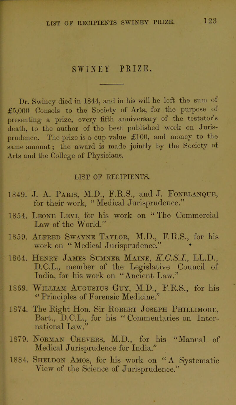 LIST OF RECIPIENTS SWINEY PRIZE. SWINEY PRIZE. Dr. Swiney died in 1844, and in his will he left the sum of £5,000 Consols to the Society of Arts, for the purpose of presenting- a prize, every fifth anniversary of the testator s death, to the author of the best published work on Juris- prudence. The prize is a cup value £100, and money to the same amount; the award is made jointly by the Society of Arts and the College of Physicians. LIST OF RECIPIENTS. 1849. J. A. Paris, M.D., F.E.S., and J. Fonblanque, for their work, “ Medical Jurisprudence.” 1854. Leone Leyi, for his work on “The Commercial Law of the World.” 1859. Alfred Swayne Taylor, M.JD., F.R.S., for his work on “ Medical Jurisprudence.” • 1864. Henry James Sumner Maine, K.C.S.I., LL.D., D.C.L., member of the Legislative Council of India, for his work on “Ancient Law.” 1869. William Augustus Guy, M.D., F.E.S., for his “Principles of Forensic Medicine.” 1874. The Eight Hon. Sir Eobert Joseph Phillimore, Bart., D.C.L., for his “ Commentaries on Inter- national Law.” 1879. Horman Chevers, M.D., for his “Manual of Medical Jurisprudence for India.” 1884. Sheldon Amos, for his work on “A Systematic View of the Science of Jurisprudence.”