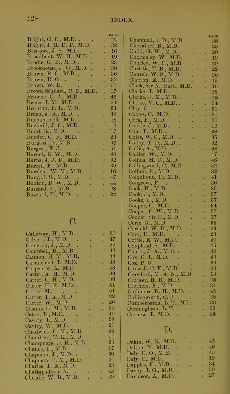 Bright, G. C.. M.D. . Bright, J. R. D. P„ M.D. Bristowe, J. S., M.D. Broadbent, W. H., M.D. . Brodie, G. B., M.D. . Brookhouse, J. O., M.D. . Brown, R. C., M.B. . Brown, R. G. . Brown, W. H. . Brown-Sequard, C. E., M.D. . Browne, O. A., M.B. Bruce, J. M., M.D. . Brunton, T. L., M.D. Brush, J. R., M.D. . Buchanan, G., M.D., Bucknill, J. C., M.D. Budd, R., M.D. Burder, G. F., M.D. Burgess, D., M.B. . Burgess, F J. . Burnet, R. W., M.D. Burns, J. J. D., M.D. Burrell, E., M.D. Burslem, W. M., M.D. Bury, J. S., M.D. . Buxton, D. W., M.D. Buszard, F., M.D. Buzzard, T., M.D. . c. Callaway, H., M.D. . Calvert, J., M.D. Cameron, J., M.D. . Campbell, H., M.B. . Cannon, H. M., M.B. Carmichael, J., M.D. Carpenter, A., M.D Carter, A. H., M.D. Carter. C. H., M.D. Carter, II. F., M.D. . Carter, M. Carter, T. A., M.D. Carter, W., M.D. Castaneda, M., M.B. Caton, R., M.D. Cavafy, J., M.D. Cayley, W., M.D. Chadwick, C. M., M.B. Chambers, T. K., M.D. Champneys, F. H., M.B. Chance, F., M.B. , Chapman, J., M.D. . Chapman, P. M., M.D. Charles, T. E,, M.D. Chattapadhya, A. Clieadle, W. B., M.D. Chepmell, I. D., M.D. PAGE . 38 Chevallier, B., M.D. . 33 Child, G. W., M.D. . 20 Cholmeley, W., M.D. . 19 Chorley, W. F., M.B. . 29 Christie, T. B., M.D. . 22 Church, W. S., M.D. . 20 Clapton, E., M.D. . . 19 Clark, Sir A., Bart., M.D. . 16 Clarke, J., M.D. . 18 Clarke, J. M„ M.B. . . 48 Clarke, Y. C., M.D. . . 34 Clay, C . 50 Coates, C., M.D. . 21 Cock, F„ M.D. . 30 Cockle, J., M.D. . 19 Cole, T., M.D. . . 38 Coles, W. C., M.D. . . 35 Colley, T. D., M.D. . . 32 Collie, A., M.D. . 38 Collier, W., M.D. . . 47 Collins, M. C., M.D. . 46 Collingwood, C., M.B. . 32 Collum, R., M.D. . 32 Colquhoun, D., M.D. . 41 Congreve, R. . . 36 Cook, H., M.D. . 26 Cook, J., M.D. . 37 Cooke, F., M.D. . 37 Cooper, C., M.D. . 34 Cooper, C. W., M.B. . 37 Cooper, Sir H., M.D. . 17 Corfe, G., M.D. . 35 Corfield, W. H., M.D, . . 23 Cory, R., M.D. . 28 Cottle, E. W., M.D. 40 Coupland, S., M.D. . 25 Coutts, J. A., M.B. . . 44 Cox, C. J., M.D. . . 49 Cox, P. G. . 36 Coxwell, C. F., M.B. .. 43 Crawford, M. A. N., M.D. . 13 Crocker, H. R„ M.D. . 28 Crothers, R., M.D. . . 34 Culhmore, D. H., M.D. . . 45 Cullingworth, C. J. . . 28 Cumberbatch, L. T., M.D. . 36 Cunningham, L. T. . . 33 Curnew, J., M.D. . 24 D. Dakin, \V. R., M.B. . 45 Dalton, N., M.D. . 46 Daly, E. 0., M.B. . . 45 Daly, 0., M.D. . 19 Dapples, E., M.D. . . 34 Davey, J. G., M.D. . . 30 Davidson, A., M.D. . . 27 PAGE 24 32 16 19 23 38 36 32 51 17 46 24 23 34 18 16 17 23 47 51 40 32 39 16 47 44 28 22 30 47 22 44 34 33 43 39 38 51 51 22 26 32 40 23 21 44 14 26 17 30 44 23 42 20