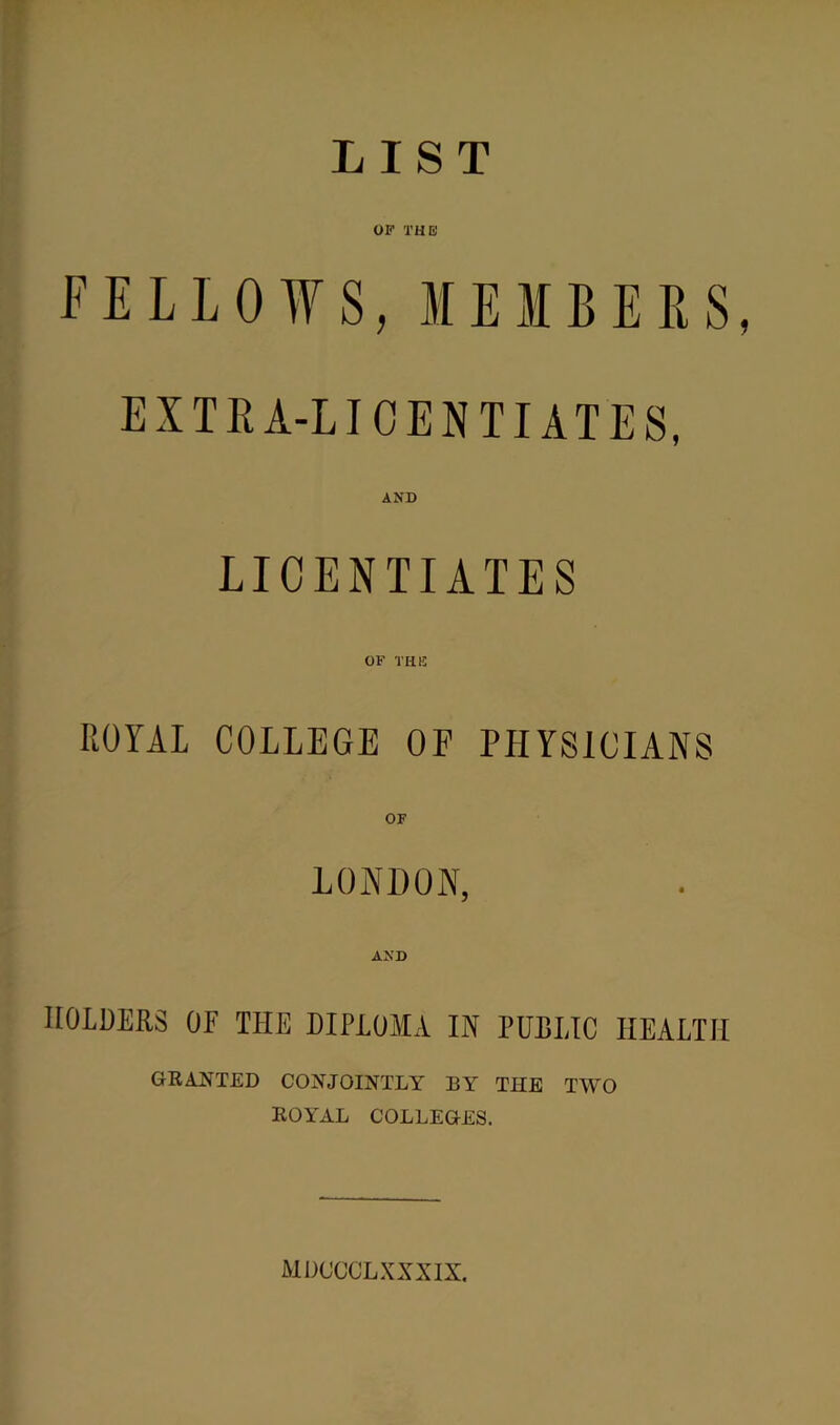 LIST OF THE FELLOWS, MEMBERS, EXTEA-LICENTIATES, AND LICENTIATES OF THIS ROYAL COLLEGE OF PHYSICIANS OF LONDON, AND HOLDERS OF THE DIPLOMA IN PUBLIC HEALTH GRANTED CONJOINTLY BY THE TWO ROYAL COLLEGES. MDCCOLXXXIX.