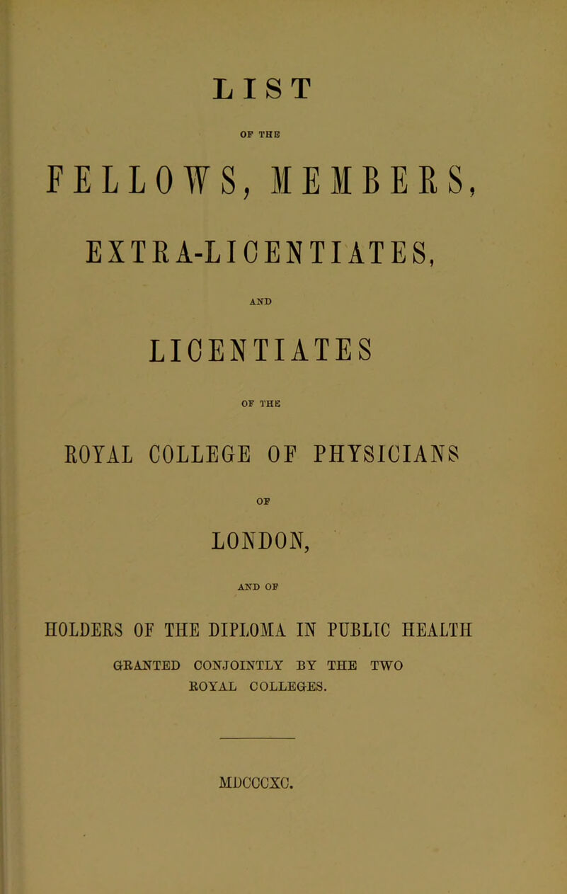 LIST OF THE FELLOWS, MEMBERS, EXTEA-LICENTIATES, AND LICENTIATES OF THE ROYAL COLLEGE OF PHYSICIANS OF LONDON, AND OF HOLDERS OF THE DIPLOMA IN PUBLIC HEALTH GRANTED CONJOINTLY BY THE TWO ROYAL COLLEGES. MDCCCXC.