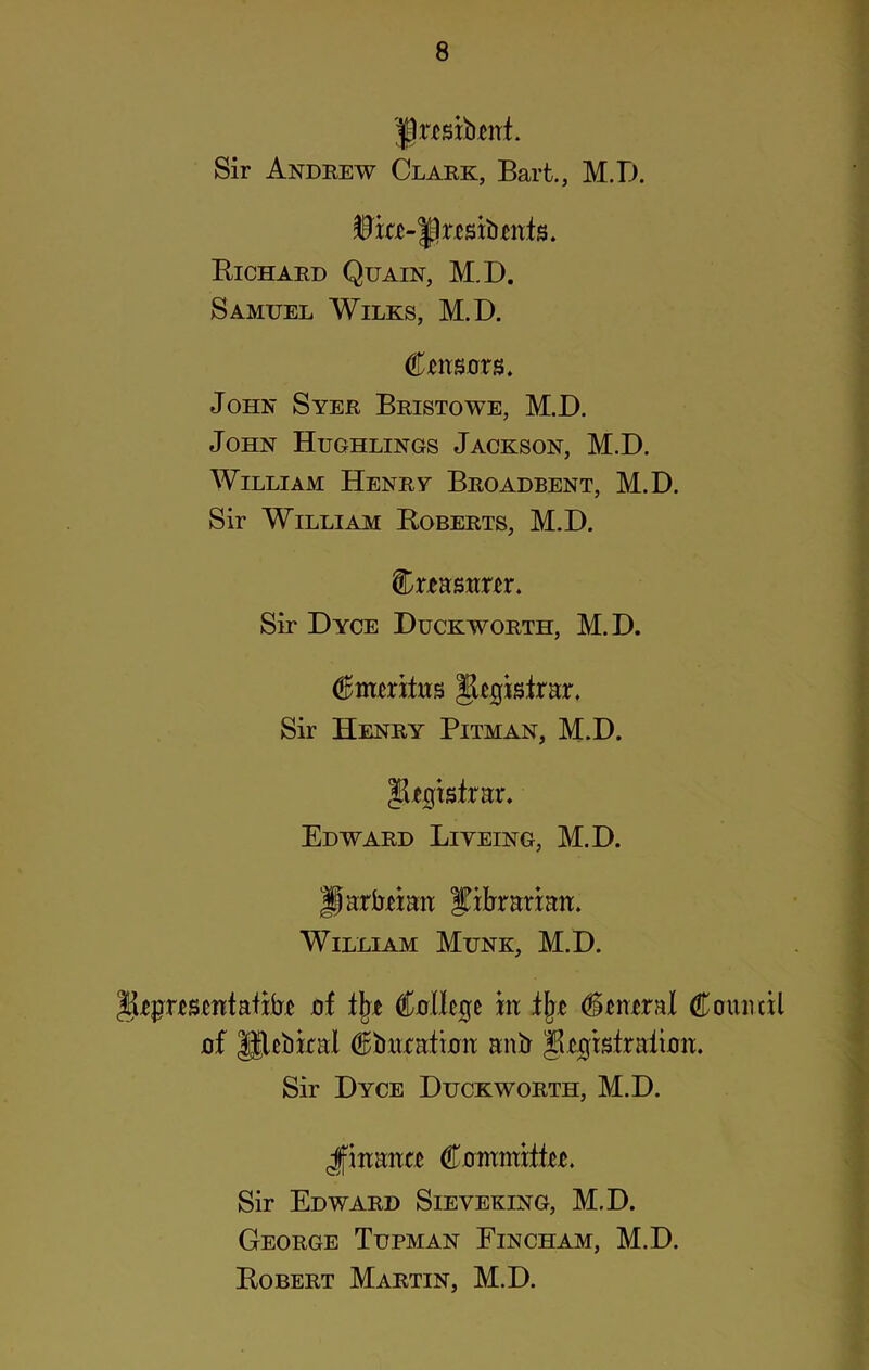 'fjrtsibmt. Sir Andrew Clark, Bart., M.D. IBtc-fteitonfs. Bichard Quain, M.D. Samuel Wilks, M.D. Ctimors. John Syer Bristowe, M.D. John Hughlings Jackson, M.D. William Henry Broadbent, M.D. Sir William Boberts, M.D. Creasnm. Sir Dyce Duckworth, M.D. Emeritus Registrar. Sir Henry Pitman, M.D. IDgisfrar. Edward Liyeing, M.D. jjarbtian fibranatt. William Munk, M.D. JBprtsmtafibT jof % Collie m i\t Ctnxral Council jof Iflcbkai Cbnxatimi anb Jlugisiraiimi. Sir Dyce Duckworth, M.D. Jfmanxc Commifki. Sir Edward Sieveking, M.D. George Tupman Fincham, M.D. Bobert Martin, M.D.