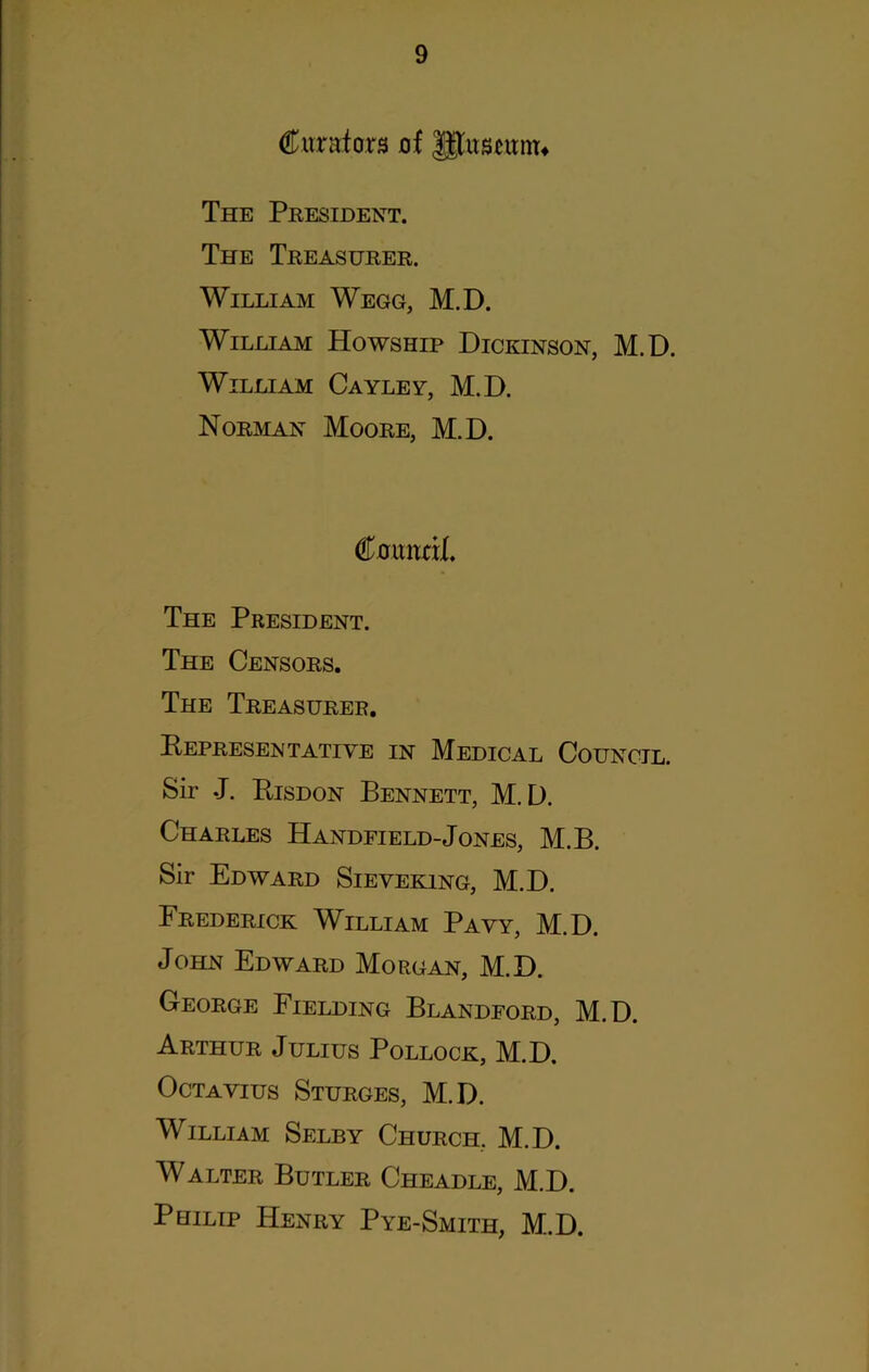 Curators of Jgustunn The President. The Treasurer. William Wegg, M.D. William Howship Dickinson, M.D. William Cayley, M.D. Norman Moore, M.D. C.orwd(. The President. The Censors. The Treasurer. KePRESEN TATI YE IN MEDICAL COUNCIL. Sir .J. Risdon Bennett, M.D. Charles Handfield-Jones, M.B. Sir Edward Sieveking, M.D. Frederick William Payy, M.D. John Edward Morgan, M.D. George Fielding Blandford, M.D. Arthur Julius Pollock, M.D. Octavius Sturges, M.D. William Selby Church. M.D. Walter Butler Cheadle, M.D. Philip Henry Pye-Smith, M.D.