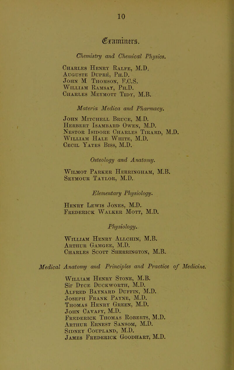 fctwmtrs. Chemistry and Chemical Physics. Charles Henry Ralfe, M.D, Auguste Dupre, Ph.D. John M Thomson, F.C.S. William Ramsay, Ph.D. Charles Meymott Tidy, M.B. Materia Medica and Pharmacy. John Mitchell Bruce, M.D. Herbert Isambard Owen, M.D. Nestor Isidore Charles Tirard, M.D. William Hale White, M.D. Cecil Yates Biss, M.D. Osteology and Anatomy. Wilmot Parker Herringham, M.B. Seymour Taylor, M.D. Elementary Physiology. Henry Lewis Jones, M.D. Frederick Walker Mott, M.D. Physiology. William Henry Allchin, M.B. Arthur Gamgee, M.D. Charles Scott Sherrington, M.B. Medical Anatomy and Principles and Practice of Medicine. William Henry Stone, M.B. Sir Dyce Duckworth, M.D. Alfred Baynard Duffin, M.D. Joseph Frank Payne, M.D. Thomas Henry Green, M.D. John Cavafy, M.D. Frederick Thomas Roberts, M.D. Arthur Ernest Sansom, M.D. Sidney Coupland, M.D. James Frederick Goodhart, M.D.