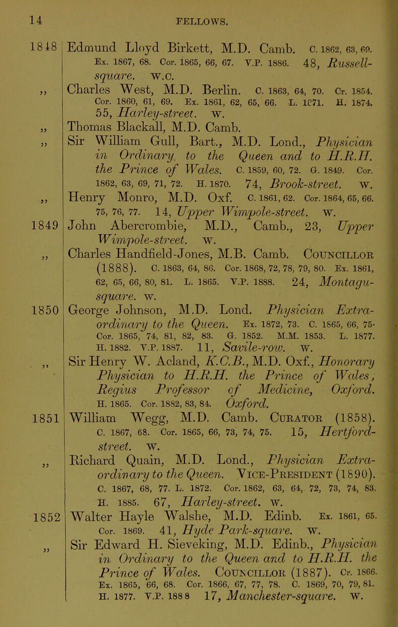 1848 1849 1850 1851 1852 Edmund Lloyd Birkett, M.D. Camb. c. 1862, 63,69. Ex. 1867, 68. Cor. 1865, 66, 67. V.P. 1886. 48, RuSSell- square. w.c. Charles West, M.D. Berlin, c. 1863, 64, 70. Cr. 1854. Cor. 1860, 61, 69. Ex. 1861, 62, 65, 66. L. 1071. H. 1874. 55, Harley-street. w. Thomas Blackall, M.D. Camb. Sir William Gull, Bart., M.D. Lond., Physician in Ordinary to the Queen and to H.R.H. the Prince of Wales, c. 1859, eo, 72. g. 1849. Cor. 1862, 63, 69, 71, 72. h. 1870. 74, Brook-street, w. Henry Monro, M.D. Oxf. c. i86i, 62. Cor. 1864,65,66. 75, 76, 77. 14, Upper Wimpole-street. w. John Abercrombie, M.D., Camb., 23, Upper Wimpole-street. w. Charles Handheld-Jones, M.B. Camb. Councillor (1888). c. 1863, 64, 86. Cor. 1868, 72, 78, 79, 80. Ex. 1861, 62, 65, 66, 80, 81. L. 1865. V.P. 1888. 24, MontagU- square. w. George Johnson, M.D. Lond. Physician Extra- ordinary to the Qlieeil. Ex. 1872, 73. C. 1865, 66, 75- Cor. 1865, 74, 81, 82, 83. G. 1852. M.M. 1853. L. 1877. h. 1882. v.p. 18S7. 11, Savile-row. w. Sir Henry W. Acland, K.C.B., M.D. Oxf., Honorary Physician to H.R.H. the Prince of Wales, Regius Professor of Medicine, Oxford. H. 1865. Cor. 1882, 83, 84. Oxford. William Wegg, M.D. Camb. Curator (1858). C. 1867, 68. Cor. 1865, 66, 73, 74, 75. 15, Hertforcl- street. w. Bichard Quain, M.D. Lond., Physician Extra- ordinary to the Queen. Vice-President (1890). C. 1867, 68, 77. L. 1872. Cor. 1862, 63, 64, 72, 73, 74, 83. H. 1885. 67, Harley-street. w. Walter Hayle Walslie, M.D. Edinb. Ex. i86i, 65. Cor. 1869. 41, Hyde Park-square, w. Sir Edward H. Sieveking, M.D. Edinb., Physician in Ordinary to the Queen and to H.R.H. the Prince of Wales. Councillor (1887). Cr. is66. Ex. 1865, 66, 68. Cor. 1866, 67, 77, 78. C. 1869, 70, 79, 81. h. 1877. v.p. 188 8 17, Mancliester-square. w.