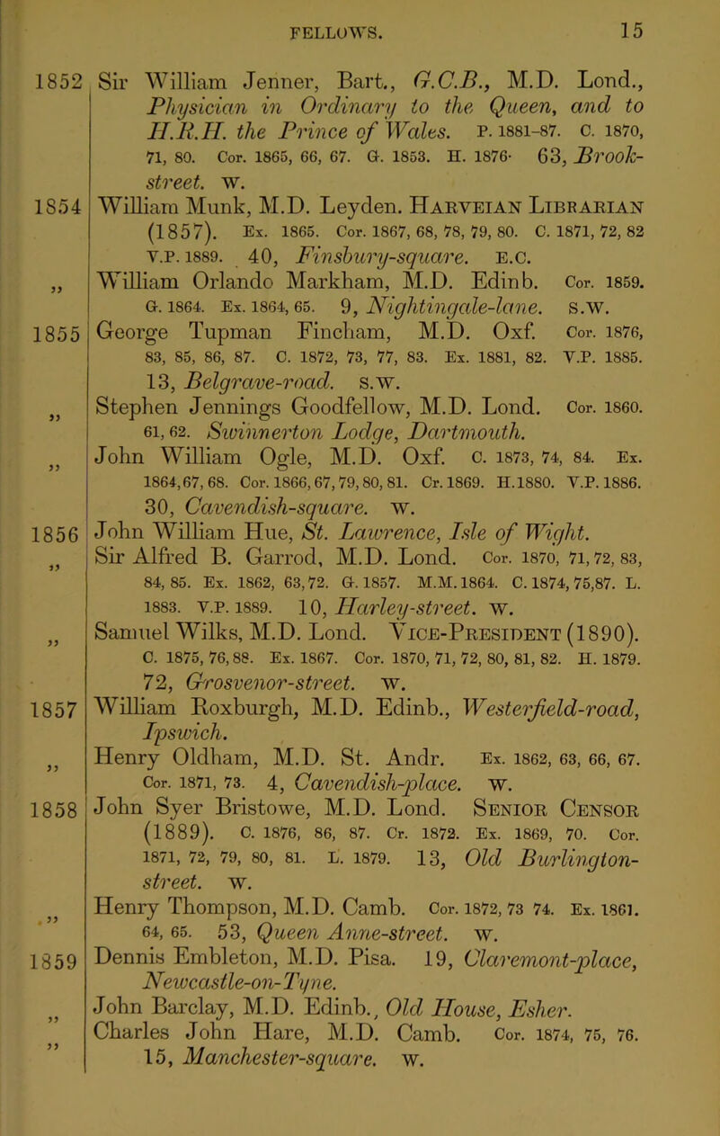 1852 1S54 1855 1856 1857 77 1858 1859 77 77 Sir William Jenner, Bart., G.C.B., M.D. Loud., Physician in Ordinary io the, Queen, and to H.R.H. the Prince of Wales, p.issi-87. c. i87o, 71, 80. Cor. 1865, 66, 67. G. 1853. H. 1876- 63, Brook- street. w. William Munk, M.D. Leyden. Harveian Librarian (1857). Ex. 1865. Cor. 1867, 68, 78, 79, 80. C. 1871, 72, 82 y.p. 1889. 40, Finsbury-square. E.c. William Orlando Markham, M.D. Edinb. Cor. 1859. g. 1864, Ex. 1864,65. 9, Nightingale-lane. s.w. George Tupman Fincliam, M.D. Oxf. Cor. 1876, 83, 85, 86, 87. C. 1872, 73, 77, 83. Ex. 1881, 82. Y.P. 1885. 13, Belgrave-rocid. s.w. Stephen Jennings Goodfellow, M.D. Lond. Cor. i860. 6i, 62. Sivihnerton Lodge, Dartmouth. John William Ogle, M.D. Oxf. c. 1873, 74, 84. Ex. 1864,67,68. Cor. 1866,67,79,80, 81. Cr. 1869. H.1880. Y.P. 1886. 30, Cavendish-square, w. John William Hue, St. Lawrence, Lsle of Wight. Sir Alfred B. Garrod, M.D. Lond. Cor. i87o, 71,72,83, 84,85. Ex. 1862, 63,72. G. 1857. M.M. 1864. C. 1874, 75,87. L. 1883. y.p. 1889. 10, Harley-street, w. Samuel Wilks, M.D. Lond. Vice-President (1890). C. 1875, 76,88. Ex. 1867. Cor. 1870, 71, 72, 80, 81, 82. H. 1879. 72, Grosvenor-street. w. William Roxburgh, M.D. Edinb., Westerfeld-road, Lpswich. Henry Oldham, M.D. St. Andr. Ex. 1862, 63, 66, 67. Cor. 1871, 73. 4, Cavendish-place, w. John Syer Bristowe, M.D. Lond. Senior Censor (1889). c. 1876, 86, 87. Cr. 1872. Ex. 1869, 70. Cor. 1871, 72, 79, so, 8i. L. 1879. 13, Old Burlington- street. w. Henry Thompson, M.D. Camb. Cor. 1872,73 74. Ex. isei. 64, 65. 53, Queen Anne-street. w. Dennis Embleton, M.D. Pisa. 19, Claremont-place, Newcastle-on-Tyne. John Barclay, M.D. Edinb., Old House, Esher. Charles John Hare, M.D. Camb. Cor. 1874, 75, 76. 15, Manchester-square. w.