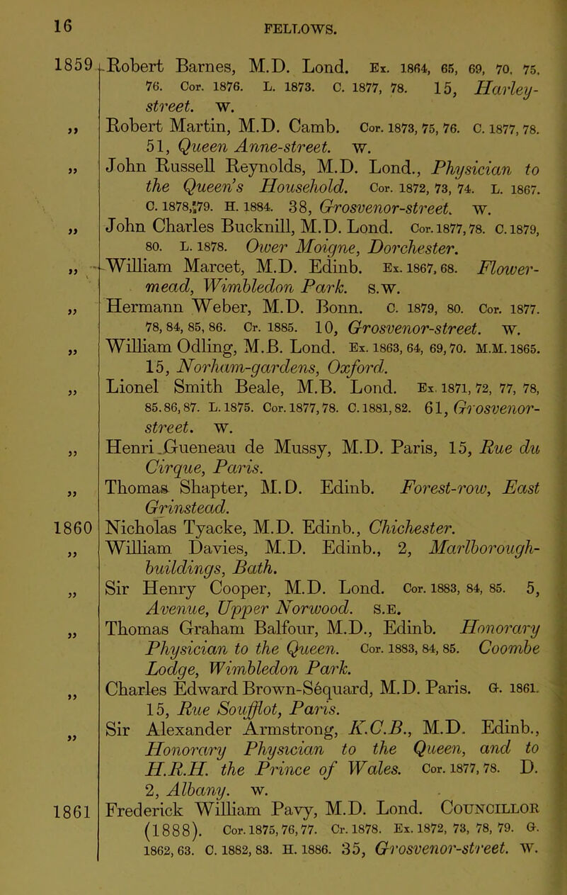 1859 )> )> » • l 55 55 55 55 55 1860 55 55 55 55 55 Robert Barnes, M.D. Lond. Ex. 1864, 65, 69, 70. 75. 76. Cor. 1876. L. 1873. C. 1877, 78. 15, Harley - street, w. Robert Martin, M.D. Camb. Cor. 1873,75,76. c. 1877,78. 51, Queen Anne-street. w. John Russell Reynolds, M.D. Lond., Physician to the Queens Household. Cor. m2, 73, 74. l. 1867. c. 1878,;79. h. 1884. 38, Grosvenor-street. w. John Charles Bucknill, M.D. Lond. Cor.i877,78. c.1879, so. l. 1878. Ower Moigne, Dorchester. William Marcet, M.D. Edinb. Ex. 1867, 68. Flower- mead, Wimbledon Park. s.w. Hermann Weber, M.D. Bonn. c. 1879, so. Cor. 1877. 78,84, 85, 86. Cr. 1885. 10, Grosvenor-street. w. William Odling, M.B. Lond. Ex. 1863,64, 69,7o. m.m. 1865. 15, Norham-gardens, Oxford. Lionel Smith Beale, M.B. Lond. Ex. mi, 72, 77, 78, 85.86,87. L. 1875. Cor. 1877,78. C. 1881,82. 61, GlOSVeilOr- street. w. Henri .Gueneau de Mussy, M.D. Paris, 15, Rue du Cirque, Paris. Thomas Shapter, M.D. Edinb. Forest-row, East Grinstead. Nicholas Tyacke, M.D. Edinb., Chichester. William Davies, M.D. Edinb., 2, Marlborough- buildings, Bath. Sir Henry Cooper, M.D. Lond. Cor. 1883, 84, 85. 5, Avenue, Upper Norwood, s.e. Thomas Graham Balfour, M.D., Edinb. Honorary Physician to the Queen. Cor. 1883, 84,85. Coornbe Lodge, Wimbledon Park. Charles Edward Brown-Sequard, M.D. Paris. G-. 1861. 15, Rue Soufflot, Paris. Sir Alexander Armstrong, K.C.B., M.D. Edinb., Plonorctry Physician to the Queen, and to H.R.H. the Prince of Wales. Cor. 1877,78. D. 2, Albany, w. Frederick William Pavy, M.D. Lond. Councillor (1888). Cor. 1875, 76,77. Cr. 1878. Ex. 1872, 73, 78, 79. G. 1862,63. c. 1882,83. h. 1886. 35, Grosvenor-street. w. 1861