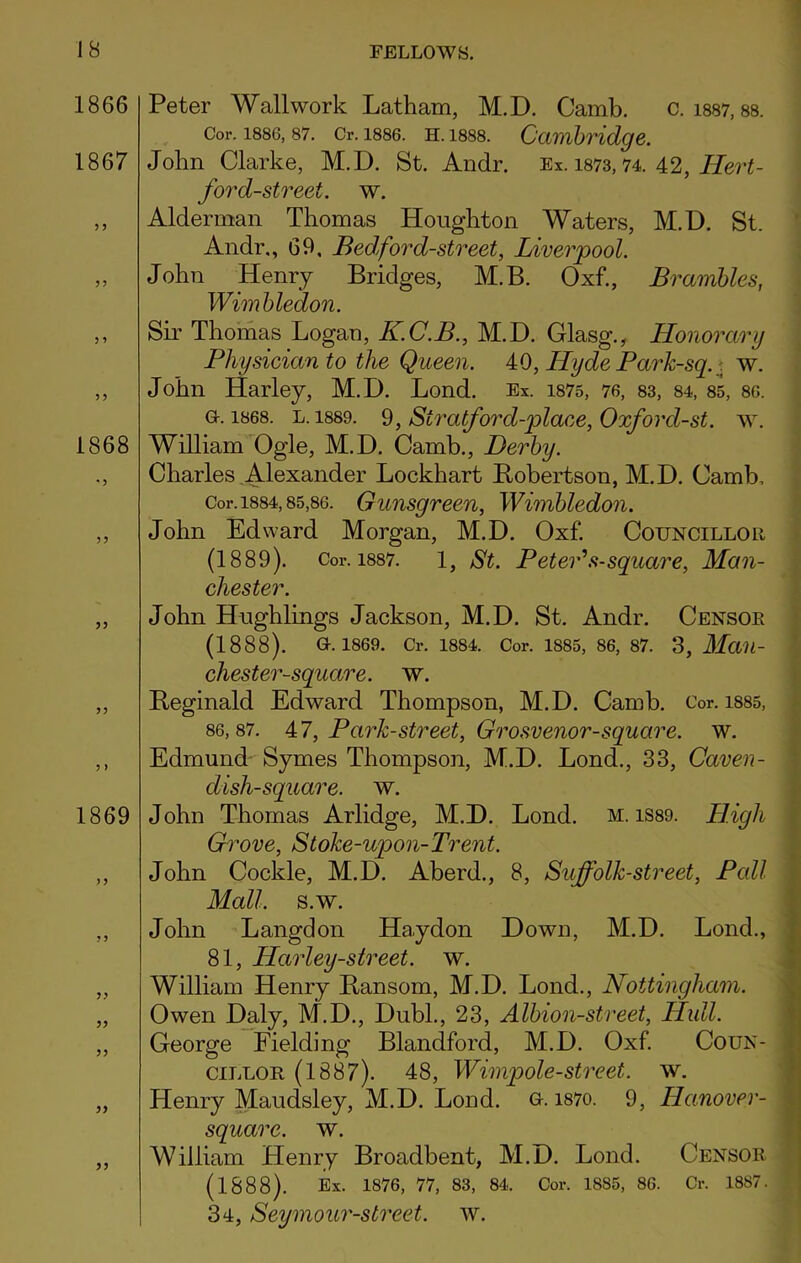 1866 1867 1868 3 3 1869 53 Peter Wall work Latham, M.D. Camb. c. 1887,88. Cor. 1886,87. Cr. 1886. h. 1888. Cambridge. John Clarke, M.D. St. Andr. Ex. 1873,74. 42, Hert- ford-street. w. Alderman Thomas Houghton Waters, M.D. St. Andr., 69, Bed,ford-street, Liverpool. John Henry Bridges, M.B. Oxf., Brambles, Wimbledon. Sir Thomas Logan, K.C.B., M.D. Glasg., Honorary Physician to the Queen. 40, Hyde Park-sq.. w. John Harley, M.D. Lond. Ex. 1875, 76, 83, 84, 85, 86. g. 1868. l. 1889. 9, Siratford-place, Oxford-st. w. William Ogle, M.D. Camb., Derby. Charles Alexander Lockhart Bobertson, M.D. Camb, Cor. 1884,85,86. Gunsgreen, Wimbledon. John Edward Morgan, M.D. Oxf. Councillor (1889). Cor. 1887. 1, St. Peter's-square, Man- chester. John Hughlings Jackson, M.D. St. Andr. Censor (1888). G. 1869. Cr. 1884. Cor. 1885, 86, 87. 3, Maii- chester-square. w. Reginald Edward Thompson, M.D. Camb. Cor. 1885, 86,87. 47, Park-street, Grosvenor-square. w. Edmund Symes Thompson, M.D. Lond., 33, Caven- dish-square. w. John Thomas Arlidge, M.D. Lond. m. 1S89. High Grove, Stoke-upon-Trent. John Cockle, M.D. Aberd., 8, Suffolk-street, Pall Mall. s.w. John Langdon Ha.ydon Down, M.D. Lond., 81, IParley-street. w. William Henry Ransom, M.D. Lond., Nottingham. Owen Daly, M.D., Dubl., 23, Albion-street, Hull. George Fielding Blandford, M.D. Oxf. Coun- cillor (1887). 48, Wimpole-street, w. Henry Maudsley, M.D. Lond. G. 1870. 9, Hanover- squarc. w. William Henry Broadbent, M.D. Lond. Censor (1888). Ex. 1876, 77, 83, 84. Cor. 1885, 86. Cr. 1887. 34, Seymour-street. w.
