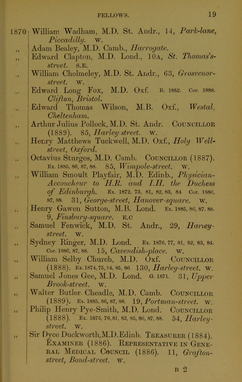 0 William Wadham, M.D. St. An dr., 14, Park-lane, Piccadilly, w. Adam Bealey, M.D. Camb., Harrogate. Edward Clapton, M.D. Lond., 10a, St. Thomas’s- street. s.e. William Cholmeley, M.D. St. Andr., G3, Grosvenor- street. w. Edward Long Fox, M.D. Oxf. b. i8S2. Cor. 1888. Clifton, Bristol. Edward Thomas Wilson, M.B. Oxf., Westal. Cheltenham. Arthur Julius Pollock, M.D. St. Andr. Councillor (1889). 85, Harley-street, w. Henry Matthews Tuckwell, M.D. Oxf., Holy Well- street, Oxford. Octavius Sturges, M.D. Camb. Councillor (1887). Ex. 1885, 86, 87, 88. 85, Wimp ole-street, w. William Smoult Playfair, M.D. Edinb., Physician- Accoucheur to H.R. and I.H. the Duchess of Edinburgh. Ex. 1872, 73, 81, 82, 83, 84 Cor. 1886, 87,88. 31, Georg e-street, Hanover -square, w. Henry Gawen Sutton, M.B. Lond. Ex. 1885, 86, 87. 88. 9, Finsbury-square. E.c Samuel Fenwick, M.D. St. Andr., 29, Haney- street. w. Sydney Linger, M.D. Lond. Ex. 1876,77, 8i, 82, 83, 84. Cor. 1886, 87,88. 15, Cavendish-place. w. William Selby Church. M.D. Oxf. Councillor (1888). Ex. 1874,75,84, 85, 86. 130, Harley-street. w. Samuel Jones Gee, M.D. Lond. o. i87i. 31, Upper Brook-street, w. Walter Butler Cheadle, M.D. Camb. Councillor (1889). Ex. 1885,86,87, 88. 19, Portman-street, w. Philip Henry Pye-Smith, M.D. Lond. Councillor (1888). Ex. 1875,76,81, 82, 85,86, 87, 88. 54, Harley- street, w. Sir Dyce Duckworth,M.D.Edinb. Treasurer (1884). Examiner (1886). Representative in Gene- ral Medical Council (1886). 11, Graf ton- street, Bond-street, w.