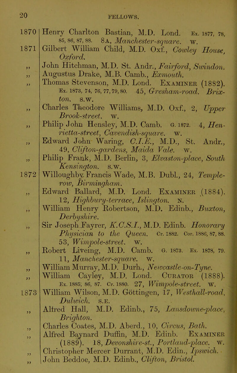 1870 1871 35 33 33 33 33 1872 33 33 33 1873 33 33 33 33 Henry Charlton Bastian, M.D. Lond. Ex. 1877, 78, 85,86, 87, 88. 8a, Manchester-square, w. Gilbert William Child, M.D. Oxf., Cowley House Oxford. John Hitchman, M.D. St. Andr., Fair ford, Swindon. Augustus Drake, M.B. Carnb., Exmouth. Thomas Stevenson, M.D. Lond. Examiner (1882). Ex. 1873, 74, 76,77,79, so. 45, Gresham-road. Brix- ton. s.w. Charles Theodore Williams, M.D. Oxf., 2, Upper Brook-street, w. Philip John Hensley, M.D. Camb. a. 1872. 4, Hen- rietta-street, Cavendish-square, w. Edward John Waring, C.I.E., M.D., St. Andr., 49, Clifton-gar dens, Maida Vale. w. Philip Erank, M.D. Berlin, 3, Elvaston-place, South Kensington, s.w. Willoughby Francis Wade, M.B. DubL, 24, Temple- row, Birmingham. Edward Ballard, M.D. Lond. Examiner (1884). 12, Highbury-terrace, Islington. N. William Henry Bobertson, M.D. Edinb., Buxton, Derbyshire. Sir Joseph Fayrer, K.C.S.I., M.D. Edinb. Honorary Physician to the Queen. Cr. 1882. Cor. 1886, 87,88. 53, Wimpole-street. w. Bobert Liveing, M.D. Camb. o. 1873. Ex. 1878, 79. 11, Manchester-square. w. William Murray, M.D. Durh., iVewcastle-on-Tyne. William Cayley, M.D. Lond. Curator (1888). Ex. 1885, 86, 87. Cr. 1880. 27, Wimpole-street. w. William Wilson, M.D. Gottingen, 17, Westhall-rocid, Dulwich, s.e. Allred Hall, M.D. Edinb., 75, Lansdowne-place, Brighton. Charles Coates, M.D. Aberd., 10, Circus, Bath. Alfred Baynard Puffin, M.D. Edinb. Examiner (1889). 18, Devonshire-st., Portland-place. w. Christopher Mercer Durrant, M.D. Edin., Ipswich. John Beddoe, M.D. Edinb., Clifton, Bristol.