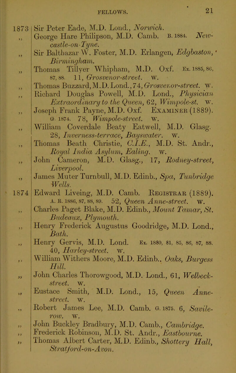 1873 yy yy yy yy y i y y yy y y yy yy 1874 yy yy •> y yy y y yy Sir Peter Eade, M.D. Loud., Norwich. George Hare Philipson, M.D. Camb. b. 1884. New- castle-on-Tyne. Sir Balthazar W. Foster, M.D. Erlangen, Eclgbaston, • Birmingham. Thomas Tillyer Whipham, M.D. Oxf. Ex. 1885,80, 87,88. 11, Grosvenor-street. w. Thomas Buzzard,M.D.Bond.,74,Grosvenor-street. w. Richard Douglas Powell, M.D. Lond., Physician Extraordinary to the Queen, 62, Wimpole-st. w. Joseph Frank Payne, M.D. Oxf. Examiner (1889). a1874. 78, Wimp ole-street, w. William Coverdale Beaty Eatwell, M.D. Glasg. 28, Inverness-terrace, Bayswater. w. Thomas Beath Christie, C.I.E., M.D. St. Andr., Roycd India Asylum, Ealing, w. John Cameron, M.D. Glasg., 17, Rodney-street, Liverpool. James Muter Turnbull, M.D. Edinb., Spa, Tunbridge Wells. Edward Liveing, M.D. Camb. Registrar (1889). a. r. 1886, 87, 88,89. 52, Queen Anne-street, w. Charles Paget Blake, M.D. Edinb., Mount Tamar, St. Bucleaux, Plymouth. Henry Frederick Augustus Goodriclge, M.D. Lond., Bath. Henry Gervis, M.D. Lond. Ex. 1880, 8i, 85, 86, 87, 88. 40, Harley-street. w. William Withers Moore, M.D. Edinb.. Oaks, Burgess ThU. John Charles Thorowgood, M.D. Lond., 61, Welbeck- street. w. Eustace Smith, M.D. Lond., 15. Queen Anne- street. w. Robert James Lee, M.D. Camb. g. 1875. 6, Savile- row. w. John Buckley Bradbury, M.D. Camb., Cambridge. Frederick Robinson, M.D. St. Andr., Eastbourne. Thomas Albert Carter, M.D. Edinb., Shottery Hcdl, Stratford-on-A von.