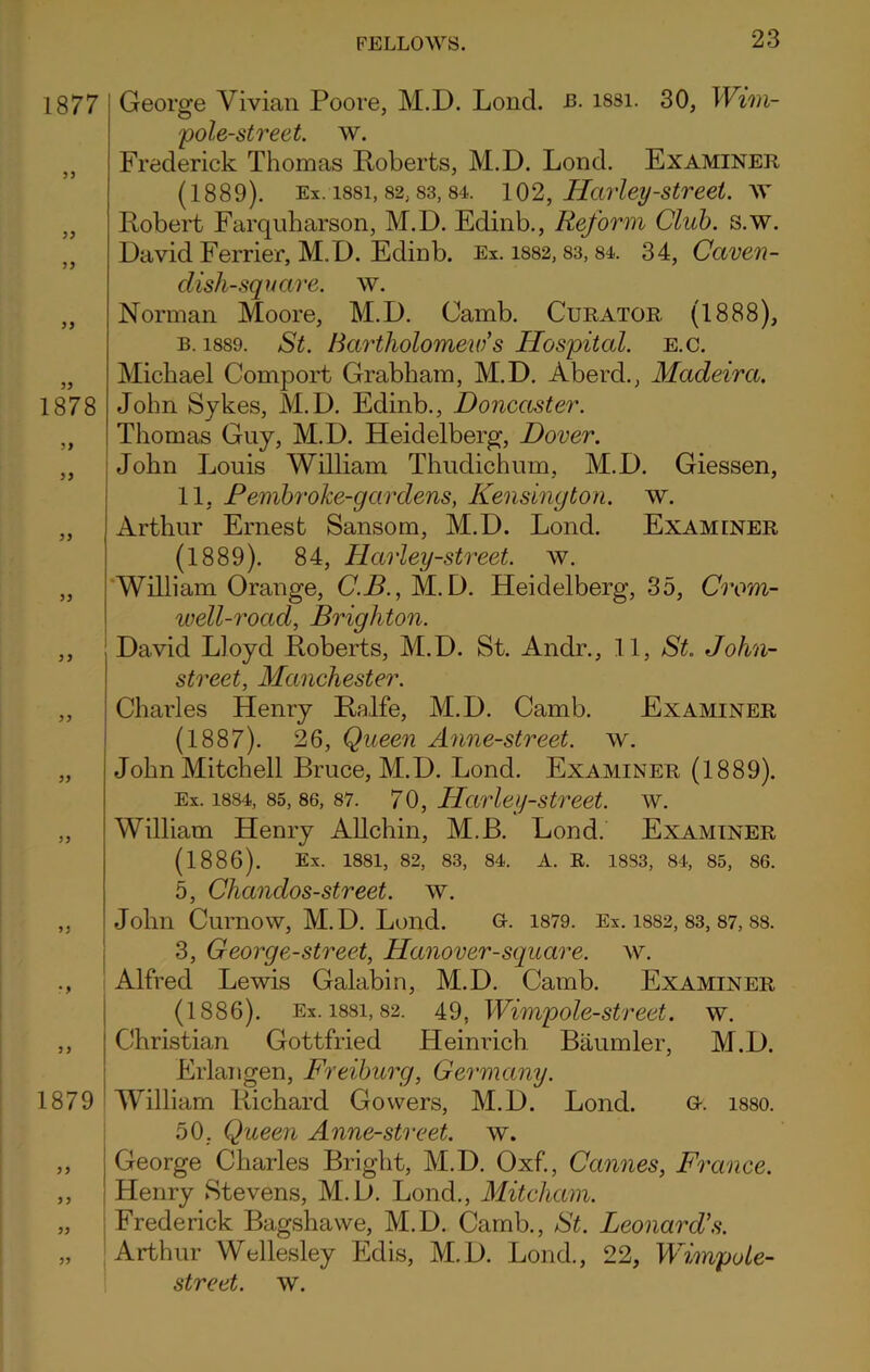 1877 5 J 1878 JJ 1879 George Vivian Poore, M.D. Loncl. b. issi. 30, Wim- pole-street. w. Frederick Thomas Roberts, M.D. Lond. Examiner (1889). Ex. issi, 82,83, 84. 102, Harley-street, ay Robert Farquharson, M.D. Edinb., Reform Club. s.w. David Ferrier, M.D. Edinb. Ex. 1882,83, 84, 34, Caven- disli-square. w. Norman Moore, M.D. Camb. Curator (1888), b. 1889. St. Bartholomew s Hospital, e.c. Michael Comport Grabham, M.D. Abercb, Madeira. John Sykes, M.D. Edinb., Doncaster. Thomas Guy, M.D. Heidelberg, Dover. John Louis William Thuclichum, M.D. Giessen, 11, Pembroke-gardens, Kensington, w. Arthur Ernest Sansom, M.D. Lond. Examiner (1889). 84, Harley-street. w. William Orange, C.B., M.D. Heidelberg, 35, Crom- well-rocid, Brighton. David Lloyd Roberts, M.D. St. Anclr., 11, St. John- street, Manchester. Charles Henry Ralfe, M.D. Camb. Examiner (1887). 26, Queen Anne-street. ay. John Mitchell Bruce, M.D. Lond. Examiner (1889). Ex. 1884, 85, 86, 87. 70, Harley-street. w. William Henry Allchin, M.B. Lond. Examiner (1886). Ex. 1881, 82, 83, 84. A. R. 1883, 84, 85, 86. 5, Chanclos-street. ay. John Curnow, M.D. Lond. G-. 1879. Ex. 1882, 83, 87, 88. 3, George-street, Hanover-square, av. Alfred Lewis Galabin, M.D. Camb. Examiner (1886). Ex. issi, 82. 49, Wimpole-street. w. Christian Gottfried Heinrich Baumler, M.D. Erlangen, Freiburg, Germany. William Richard Gowers, M.D. Lond. G-. 1880. 50, Queen Anne-street. av. George Charles Bright, M.D. Oxf., Cannes, France. Henry Stevens, M.D. Lond., Mitcham. Frederick Bagshawe, M.D. Camb., St. Leonard's. Arthur Wellesley Eclis, M.D. Lond., 22, Wimp ole- street. AY.