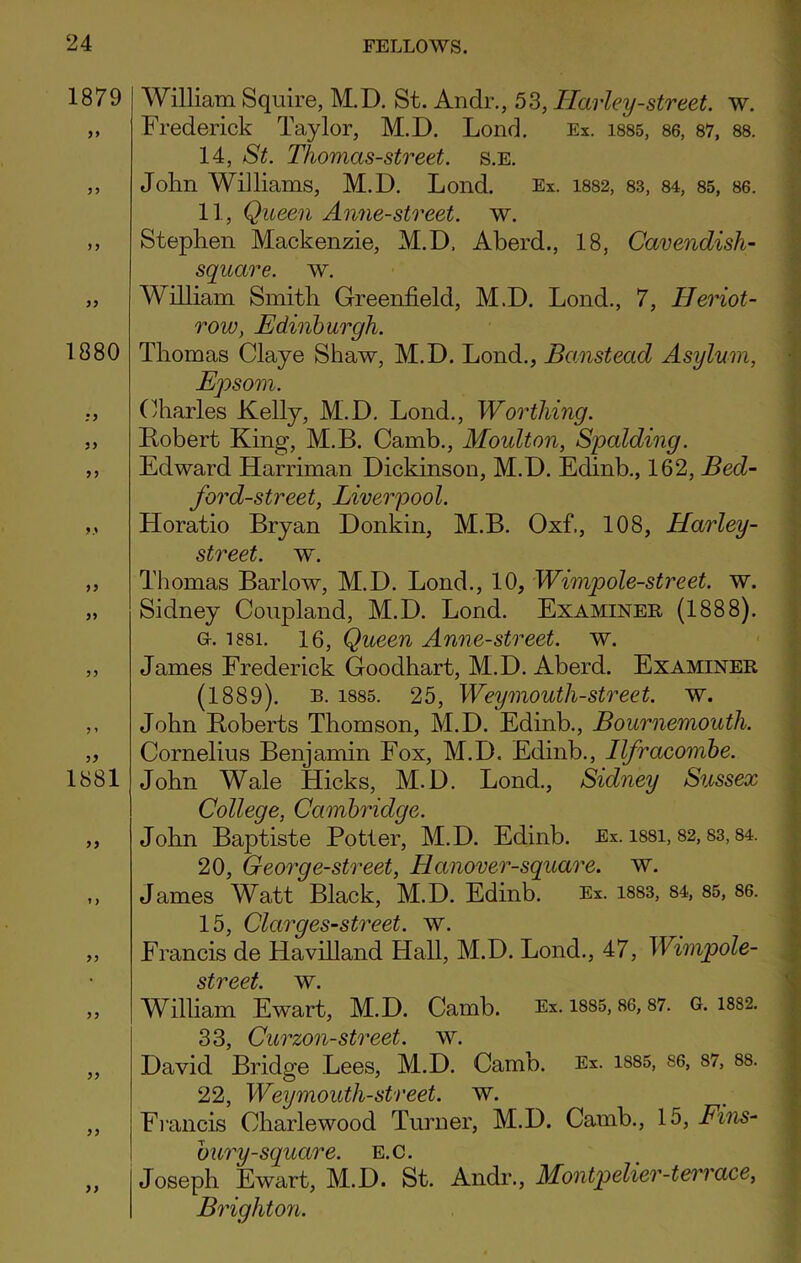 1879 yy 1880 :y yy yy yy yy y ’ 1881 William Squire, M.D. St. An dr., 53, Ilarley-street, w. Frederick Taylor, M.D. Lond. Ex. 1885, 86, 87, 88. 14, St. Thomas-street. s.e. John Williams, M.D. Lond. Ex. 1882, 83, 84, 85, 86. 11, Queen Anne-street. w. Stephen Mackenzie, M.D, Aberd., 18, Cavendish- square. w. William Smith Greenfield, M.D. Lond., 7, Heriot- row, Edinburgh. Thomas Claye Shaw, M.D. Lond., Banstead Asylum, Epsom. Charles Kelly, M.D. Lond., Worthing. Robert King, M.B. Camb., Moulton, Spalding. Edward Harriman Dickinson, M.D. Edinb., 162, Bed- ford-street, Liverpool. Horatio Bryan Donkin, M.B. Oxf., 108, Harley- street. w. Thomas Barlow, M.D. Lond., 10, Wimpole-street. w. Sidney Coupland, M.D. Lond. Examiner (1888). G-. 1881. 16, Queen Anne-street. w. James Frederick Goodhart, M.D. Aberd. Examiner (1889). b. 1885. 25, Weymouth-street, w. John Roberts Thomson, M.D. Edinb., Bournemouth. Cornelius Benjamin Fox, M.D. Edinb., Ilfracombe. John Wale Hicks, M.D. Lond., Sidney Sussex College, Cambridge. John Baptiste Potter, M.D. Edinb. Ex. i88i, 82,83,84. 20, George-street, Hanover-square. w. James Watt Black, M.D. Edinb. Ex. 1883, 84, 85, 86. 15, Clarges-street. w. Francis de Havilland Hall, M.D. Lond., 47, Wimpole- street. w. William Ewart, M.D. Camb. Ex. 1885.86,87. G. 18S2. Q Q dawn'll - Qto'Ppf W David Bridge Lees, M.D. Camb. Ex. isss, se. 87, ss. 22, Weymouth-street, w. Francis Charlewood Turner, M.D. Camb., 15, Fins- bury-square. E.C. Joseph Ewart, M.D. St. Andr., Montpelier-terrace, Brighton.