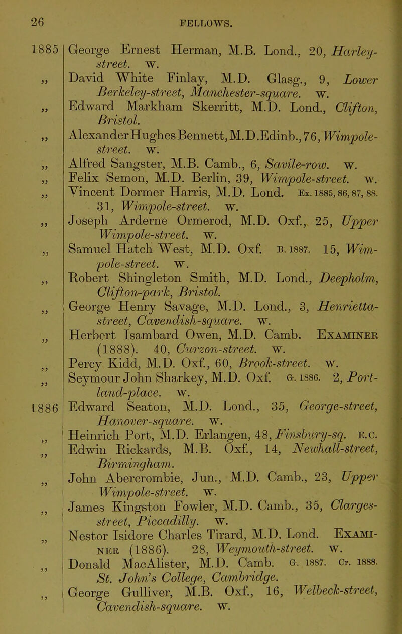 1885 33 33 33 33 33 33 33 33 33 33 3 3 33 1886 33 33 33 33 George Ernest Herman, M.B. Lond., 20, Harley - street, w. David White Finlay, M.D. Glasg., 9, Lower Berkeley-street, Manchester-square, w. Edward Markham Skerritt, M.D. Lond., Clifton, Bristol. Alexander Hughes Bennett, M.D.Edinb., 76, Wimpole- street. w. Alfred Sangster, M.B. Camb., 6, Sctvile-row. w. Felix Semon, M.D. Berlin, 39, Wimpole-street. w. Vincent Dormer Harris, M.D. Lond. Ex. isss, 86,87,88. 31, Wimpole-street. w. Joseph Arderne Ormerod, M.D. Oxf., 25, Upper Wimpole-street. w. Samuel Hatch West, M.D. Oxf. b. 1887. 15, Wim- pole-street. w. Robert Shingleton Smith, M.D. Lond., Deepholm, Clifton-park, Bristol. George Henry Savage, M.D. Lond., 3, Henrietta- street, Cavenclish-square. w. Herbert Isambard Owen, M.D. Camb. Examinee (1888). 40, Curzon-street, w. Percy Kidd, M.D. Oxf., 60, Brook-street, w. Seymour John Sharkey, M.D. Oxf. G. 1886. Z, Port- land-place. w. Edward Seaton, M.D. Lond., 35, Georg e-street, Hanover-square, w. Heinrich Port, M.D. Erlangen, 48, Fmsbury-sq. e.c. Edwin Bickarcls, M.B. Oxf, 14, Newhall-street, Birmingham. John Abercrombie, Jun., M.D. Camb., 23, Upper Wimpole-street. w. James Kingston Fowler, M.D. Camb., 35, Clarges- street, Piccadilly, w. Nestor Isidore Charles Tirard, M.D. Lond. Exami- ner (1886). 28, Weymouth-street, w. Donald MacAlister, M.D. Camb. a. 1887. Cr. 1888. St. John's College, Cambridge. George Gulliver, M.B. Oxf., 16, Welbeck-street, Cavendish-square, w.
