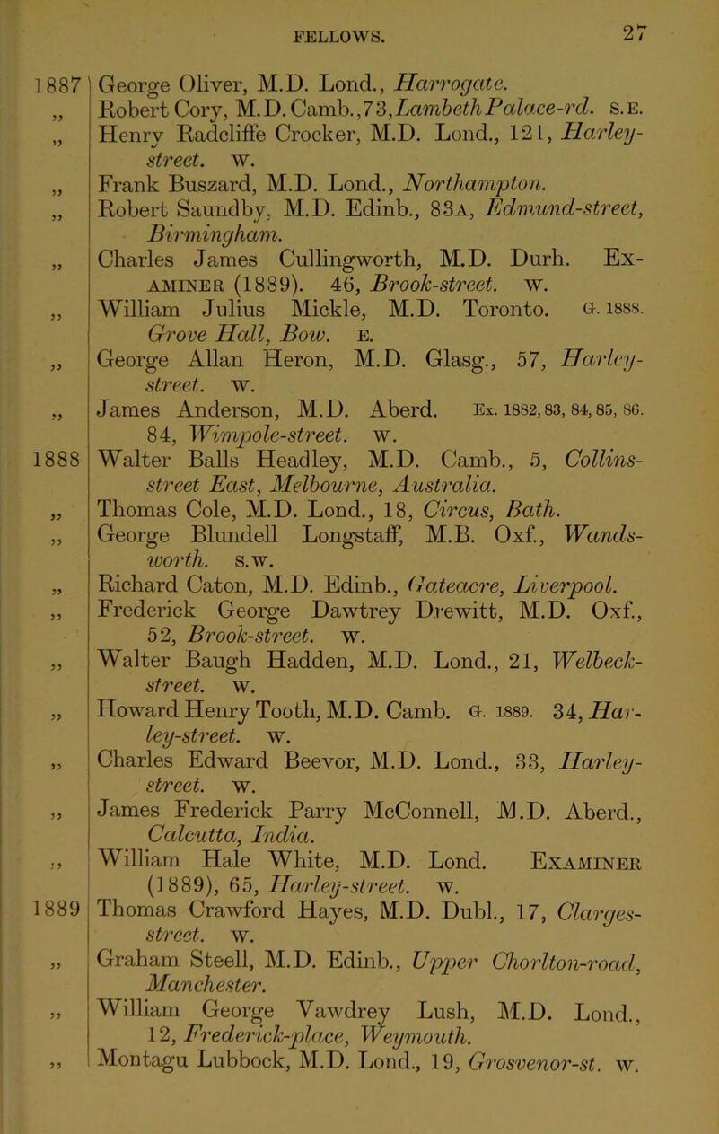 1887 yy 1888 yy yy yy 1889 yy y y George Oliver, M.D. Lond., Harrogate. Robert Cory, M.D. Camb.,73,LambethPalace-rd. s.e. Henry Radcliffe Crocker, M.D. Lond., 121, Harley - street, w. Frank Buszard, M.D. Lond., Northampton. Robert Saundby, M.D. Edinb., 83a, Edmund-street, Birmingham. Charles James Cullingworth, M.D. Durh. Ex- aminer (1889). 46, Brook-street, w. William Julius Mickle, M.D. Toronto. G. 1888. Grove Hall, Bow. e. George Allan Heron, M.D. Glasg., 57, Harley - street, w. James Anderson, M.D. Aberd. Ex. 1882,83, 84,85, 86. 84, Wimpole-street. w. Walter Balls Headley, M.D. Camb., 5, Collins- street East, Melbourne, Australia. Thomas Cole, M.D. Lond., 18, Circus, Bath. George Blundell Longstaff, M.B. Oxf., Wands- worth. s.w. Richard Caton, M.D. Edinb., Gateacre, Liverpool. Frederick George Dawtrey Drewitt, M.D. Oxf., 52, Brook-street, w. Walter Baugh Hadden, M.D. Lond., 21, Welbeck- street. w. Howard Henry Tooth, M.D. Camb. g. 1889. 34par- ley-street. w. Charles Edward Beevor, M.D. Lond., 33, Harley - street, w. James Frederick Parry McConnell, M.D. Aberd., Calcutta, India. William Hale White, M.D. Lond. Examiner (1889), 65, Harley-street, w. Thomas Crawford Hayes, M.D. Dubl., 17, Clarges- street. w. Graham Steell, M.D. Edinb., Upper Chorlton-roacl, Manchester. William George Vawdrey Lush, M.D. Lond., 12, Frederick-place, Weymouth. Montagu Lubbock, M.D. Lond., 19, Grosvenor-st. w.