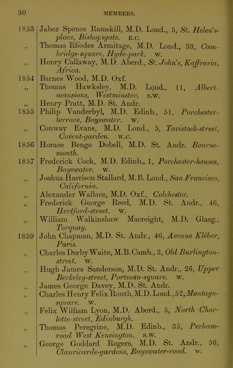 1853 1854 1855 1856 1857 1859 1 ? if Jabez Spence Ramskill, M.D. Lond., 5, St. ITelen’s- place, Bishopsgate. e.c. Thomas Rhodes Armitage, M.D. Lond., 33, Cam- bridge- square, Hy de-park. w. Henry Callaway, M.D. Aberd., St. John's, Kajfraria, Africa Barnes Wood, M.D. Oxf. Thomas Hawksley, M.D. LqikL, 11, Albert- mansions, Westminster, s.w. Henry Pratt, M.D. St. Andr. Philip Vanderbyl, M.D. Edinb., 51, Porchester- terrace, Bayswater. w. Conway Evans, M.D. Lond., 5, Tavistock-streel, Covent-garden, w.c. Horace Benge Dobell, M.D. St. Andr. Bourne- mouth. Frederick Cock, M.D. Edinb., 1, Por Chester-houses, Bayswater. w. Joshua Harrison Stallard, M.B. Lond., San Francisco, California. Alexander Wallace, M.D. Oxf., Colchester. Frederick George Reed, M.D. St. Andr., 46, Hertfoi'd-street. w. William Walkinshaw Macreight, M.D. Glasg., Torquay. John Chapman, M.D. St. Andr., 46, Avenue Kleber, Paris. Charles Derby Waite, M.B. Camb., 3, Old Burlington- street. w. Hugh James Sanderson, M.D. St. Andr., 26, Upper Berkeley-street, Portman-square. w. James George Davey, M.D. St. Andr. Charles Henry Felix Routh,M.D.Lond.,52,Montagu- square. w. Felix William Lyon, M.D. Aberd., 5, North Char- lotte-street, Edinburgh. Thomas Peregrine, M.D. Edinb., 35, Perharn- road West Kensington, s.w. George Goddard Rogers, M.D. St. Andr., 50, Clanricar de-gar dens, Bayswater-road. w.