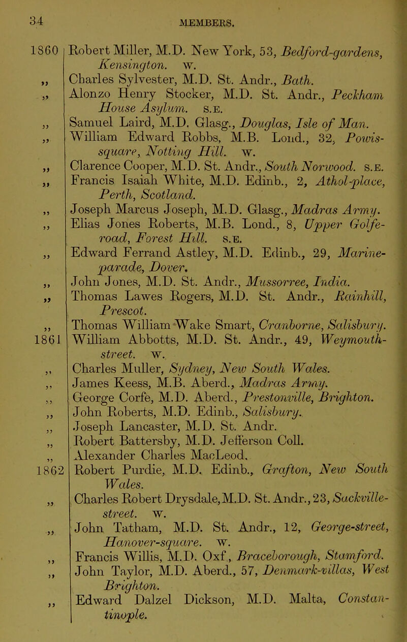 1360 99 99 99 99 99 99 99 9 9 9> 1861 5’ 99 9 9 99 99 1862 99 99 9 9 9 9 99 Robert Miller, M.D. New York, 53, Bedford-gardens, Kensington, w. Charles Sylvester, M.D. St. Andr., Bath. Alonzo Henry Stocker, M.D. St. Andr., Peckham House Asylum, s.e. Samuel Laird, M.D. Glasg., Douglas, Isle of Man. William Edward Robbs, M.B. Loud., 32, Powis- square, Notting Hill. w. Clarence Cooper, M.D. St. Andr., South Norwood, s.e. Francis Isaiah White, M.D. Edinb., 2, Athol-place, Perth, Scotland. Joseph Marcus Joseph, M.D. Glasg., Madras Army. Elias Jones Roberts, M.B. Lond., 8, Upper Gotfe- road, Forest Hill. s.e. Edward Ferrand Astley, M.D. Edinb., 29, Marine- parade, Dover. John Jones, M.D. St. Andr., Mussorree, India. Thomas Lawes Rogers, M.D. St. Andr., Rainhill, Prescot. Thomas William Wake Smart, Crcinborne, Salisbury. William Abbotts, M.D. St. Andr., 49, Weymouth- street. w. Charles Muller, Sydney, New South Wales. James Keess, M.B. Aberd., Madras Army. George Corfe, M.D. Aberd., Prestonville, Biighton. John Roberts, M.D. Edinb., Salisbury. Joseph Lancaster, M.D. St. Andr. Robert Battersby, M.D. Jefferson Coll. Alexander Charles MacLeod. Robert Purdie, M.D. Edinb., Grafton, Neiv South Wcdes. Charles Robert Drysdale,M.D. St. Andr., 23, Sackville- street. w. John Tatham, M.D. St. Andr., 12, Georg e-street, Hanover-square. w. Francis Willis, M.D. Oxf, Braceborough, Stamford. John Taylor, M.D. Aberd., 57, Denmark-villas, West Brighton. Edward Dalzel Dickson, M.D. Malta, Constan- | tinople.